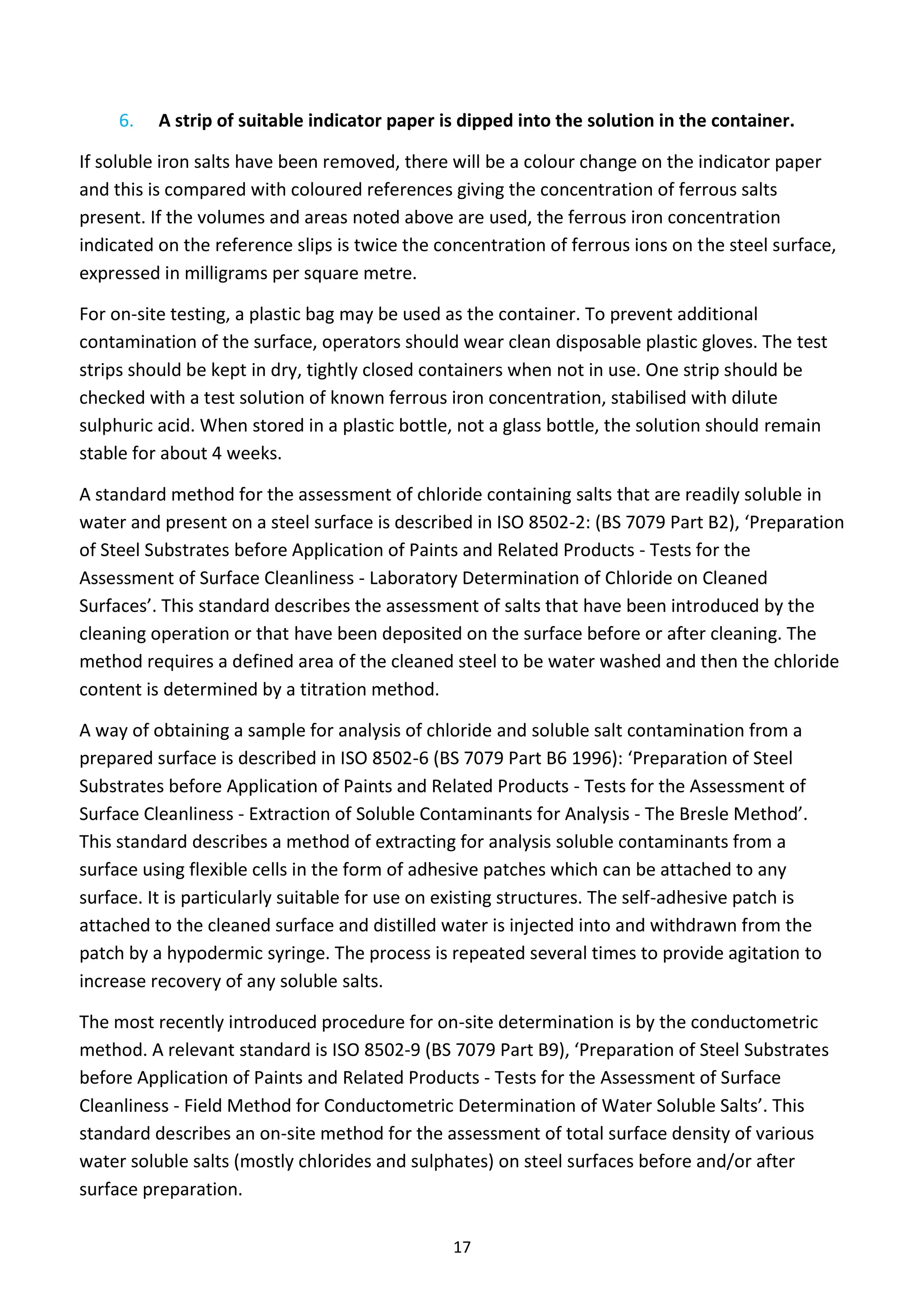 17
6. A strip of suitable indicator paper is dipped into the solution in the container.
If soluble iron salts have been removed, there will be a colour change on the indicator paper
and this is compared with coloured references giving the concentration of ferrous salts
present. If the volumes and areas noted above are used, the ferrous iron concentration
indicated on the reference slips is twice the concentration of ferrous ions on the steel surface,
expressed in milligrams per square metre.
For on-site testing, a plastic bag may be used as the container. To prevent additional
contamination of the surface, operators should wear clean disposable plastic gloves. The test
strips should be kept in dry, tightly closed containers when not in use. One strip should be
checked with a test solution of known ferrous iron concentration, stabilised with dilute
sulphuric acid. When stored in a plastic bottle, not a glass bottle, the solution should remain
stable for about 4 weeks.
A standard method for the assessment of chloride containing salts that are readily soluble in
water and present on a steel surface is described in ISO 8502-2: (BS 7079 Part B2), ‘Preparation
of Steel Substrates before Application of Paints and Related Products - Tests for the
Assessment of Surface Cleanliness - Laboratory Determination of Chloride on Cleaned
Surfaces’. This standard describes the assessment of salts that have been introduced by the
cleaning operation or that have been deposited on the surface before or after cleaning. The
method requires a defined area of the cleaned steel to be water washed and then the chloride
content is determined by a titration method.
A way of obtaining a sample for analysis of chloride and soluble salt contamination from a
prepared surface is described in ISO 8502-6 (BS 7079 Part B6 1996): ‘Preparation of Steel
Substrates before Application of Paints and Related Products - Tests for the Assessment of
Surface Cleanliness - Extraction of Soluble Contaminants for Analysis - The Bresle Method’.
This standard describes a method of extracting for analysis soluble contaminants from a
surface using flexible cells in the form of adhesive patches which can be attached to any
surface. It is particularly suitable for use on existing structures. The self-adhesive patch is
attached to the cleaned surface and distilled water is injected into and withdrawn from the
patch by a hypodermic syringe. The process is repeated several times to provide agitation to
increase recovery of any soluble salts.
The most recently introduced procedure for on-site determination is by the conductometric
method. A relevant standard is ISO 8502-9 (BS 7079 Part B9), ‘Preparation of Steel Substrates
before Application of Paints and Related Products - Tests for the Assessment of Surface
Cleanliness - Field Method for Conductometric Determination of Water Soluble Salts’. This
standard describes an on-site method for the assessment of total surface density of various
water soluble salts (mostly chlorides and sulphates) on steel surfaces before and/or after
surface preparation.
 