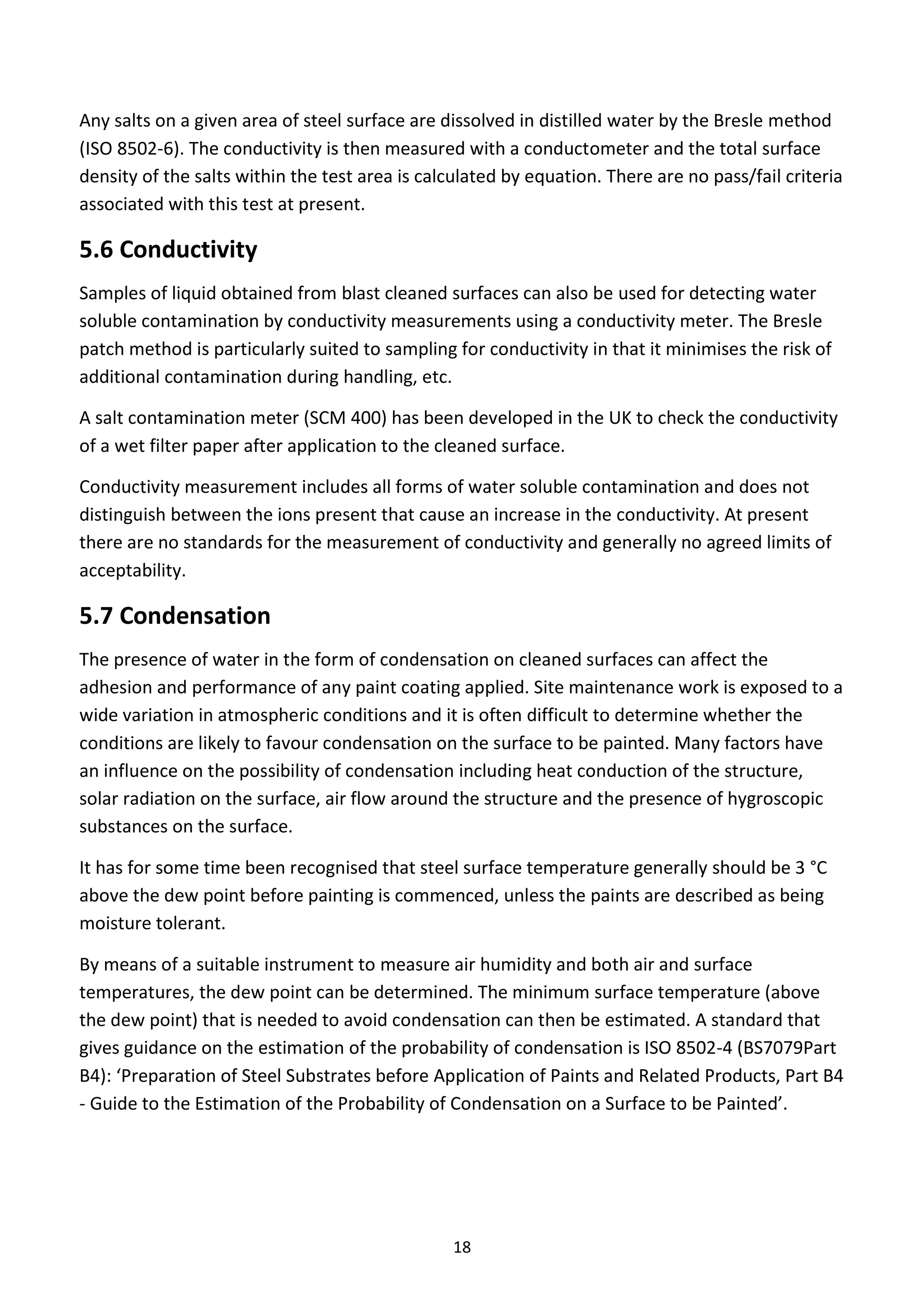 18
Any salts on a given area of steel surface are dissolved in distilled water by the Bresle method
(ISO 8502-6). The conductivity is then measured with a conductometer and the total surface
density of the salts within the test area is calculated by equation. There are no pass/fail criteria
associated with this test at present.
5.6 Conductivity
Samples of liquid obtained from blast cleaned surfaces can also be used for detecting water
soluble contamination by conductivity measurements using a conductivity meter. The Bresle
patch method is particularly suited to sampling for conductivity in that it minimises the risk of
additional contamination during handling, etc.
A salt contamination meter (SCM 400) has been developed in the UK to check the conductivity
of a wet filter paper after application to the cleaned surface.
Conductivity measurement includes all forms of water soluble contamination and does not
distinguish between the ions present that cause an increase in the conductivity. At present
there are no standards for the measurement of conductivity and generally no agreed limits of
acceptability.
5.7 Condensation
The presence of water in the form of condensation on cleaned surfaces can affect the
adhesion and performance of any paint coating applied. Site maintenance work is exposed to a
wide variation in atmospheric conditions and it is often difficult to determine whether the
conditions are likely to favour condensation on the surface to be painted. Many factors have
an influence on the possibility of condensation including heat conduction of the structure,
solar radiation on the surface, air flow around the structure and the presence of hygroscopic
substances on the surface.
It has for some time been recognised that steel surface temperature generally should be 3 °C
above the dew point before painting is commenced, unless the paints are described as being
moisture tolerant.
By means of a suitable instrument to measure air humidity and both air and surface
temperatures, the dew point can be determined. The minimum surface temperature (above
the dew point) that is needed to avoid condensation can then be estimated. A standard that
gives guidance on the estimation of the probability of condensation is ISO 8502-4 (BS7079Part
B4): ‘Preparation of Steel Substrates before Application of Paints and Related Products, Part B4
- Guide to the Estimation of the Probability of Condensation on a Surface to be Painted’.
 