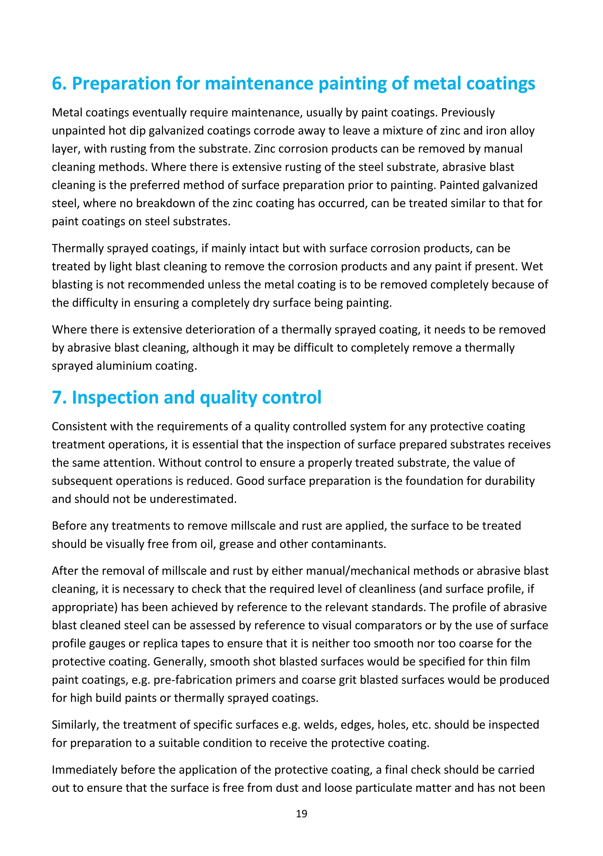 19
6. Preparation for maintenance painting of metal coatings
Metal coatings eventually require maintenance, usually by paint coatings. Previously
unpainted hot dip galvanized coatings corrode away to leave a mixture of zinc and iron alloy
layer, with rusting from the substrate. Zinc corrosion products can be removed by manual
cleaning methods. Where there is extensive rusting of the steel substrate, abrasive blast
cleaning is the preferred method of surface preparation prior to painting. Painted galvanized
steel, where no breakdown of the zinc coating has occurred, can be treated similar to that for
paint coatings on steel substrates.
Thermally sprayed coatings, if mainly intact but with surface corrosion products, can be
treated by light blast cleaning to remove the corrosion products and any paint if present. Wet
blasting is not recommended unless the metal coating is to be removed completely because of
the difficulty in ensuring a completely dry surface being painting.
Where there is extensive deterioration of a thermally sprayed coating, it needs to be removed
by abrasive blast cleaning, although it may be difficult to completely remove a thermally
sprayed aluminium coating.
7. Inspection and quality control
Consistent with the requirements of a quality controlled system for any protective coating
treatment operations, it is essential that the inspection of surface prepared substrates receives
the same attention. Without control to ensure a properly treated substrate, the value of
subsequent operations is reduced. Good surface preparation is the foundation for durability
and should not be underestimated.
Before any treatments to remove millscale and rust are applied, the surface to be treated
should be visually free from oil, grease and other contaminants.
After the removal of millscale and rust by either manual/mechanical methods or abrasive blast
cleaning, it is necessary to check that the required level of cleanliness (and surface profile, if
appropriate) has been achieved by reference to the relevant standards. The profile of abrasive
blast cleaned steel can be assessed by reference to visual comparators or by the use of surface
profile gauges or replica tapes to ensure that it is neither too smooth nor too coarse for the
protective coating. Generally, smooth shot blasted surfaces would be specified for thin film
paint coatings, e.g. pre-fabrication primers and coarse grit blasted surfaces would be produced
for high build paints or thermally sprayed coatings.
Similarly, the treatment of specific surfaces e.g. welds, edges, holes, etc. should be inspected
for preparation to a suitable condition to receive the protective coating.
Immediately before the application of the protective coating, a final check should be carried
out to ensure that the surface is free from dust and loose particulate matter and has not been
 