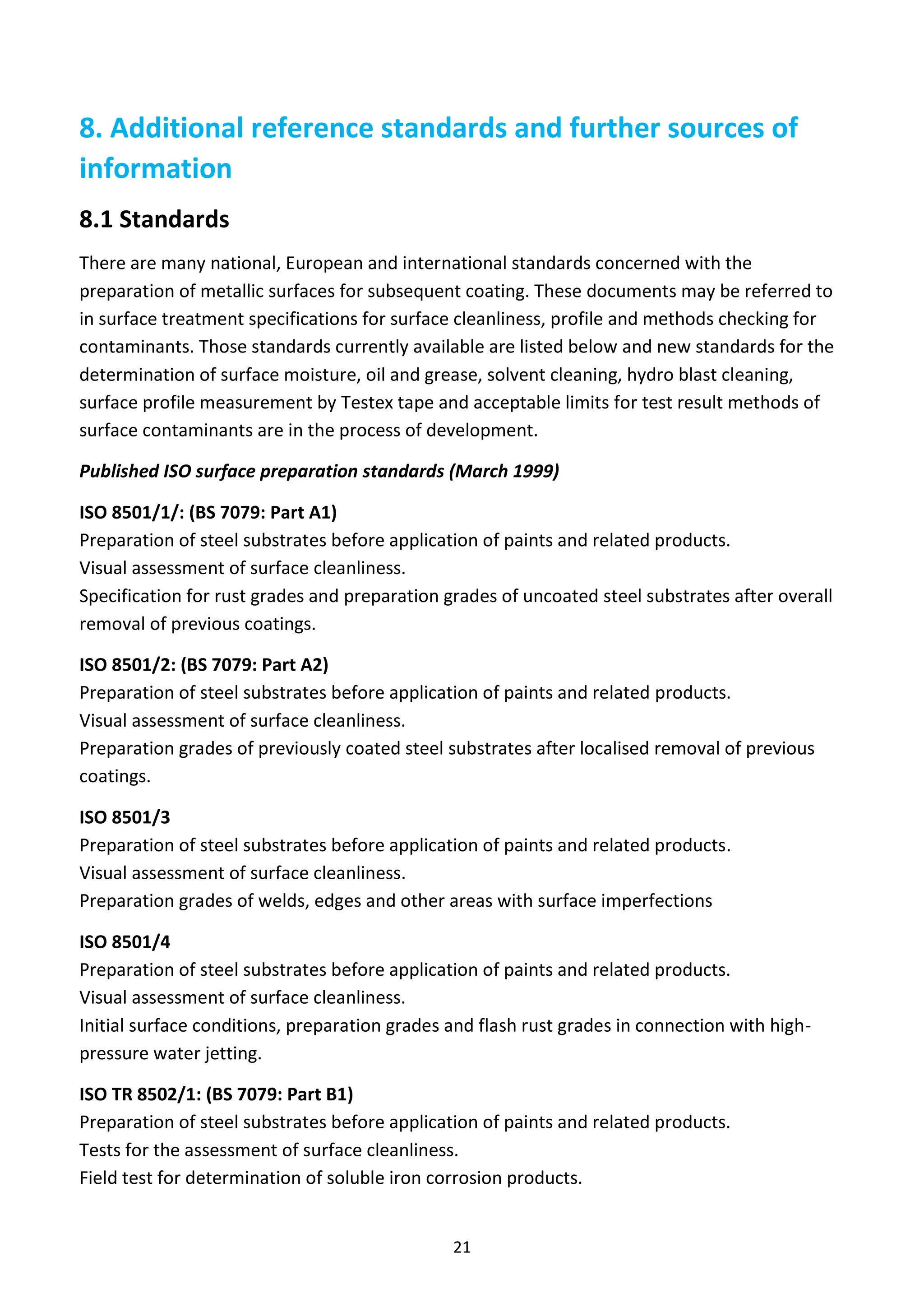 21
8. Additional reference standards and further sources of
information
8.1 Standards
There are many national, European and international standards concerned with the
preparation of metallic surfaces for subsequent coating. These documents may be referred to
in surface treatment specifications for surface cleanliness, profile and methods checking for
contaminants. Those standards currently available are listed below and new standards for the
determination of surface moisture, oil and grease, solvent cleaning, hydro blast cleaning,
surface profile measurement by Testex tape and acceptable limits for test result methods of
surface contaminants are in the process of development.
Published ISO surface preparation standards (March 1999)
ISO 8501/1/: (BS 7079: Part A1)
Preparation of steel substrates before application of paints and related products.
Visual assessment of surface cleanliness.
Specification for rust grades and preparation grades of uncoated steel substrates after overall
removal of previous coatings.
ISO 8501/2: (BS 7079: Part A2)
Preparation of steel substrates before application of paints and related products.
Visual assessment of surface cleanliness.
Preparation grades of previously coated steel substrates after localised removal of previous
coatings.
ISO 8501/3
Preparation of steel substrates before application of paints and related products.
Visual assessment of surface cleanliness.
Preparation grades of welds, edges and other areas with surface imperfections
ISO 8501/4
Preparation of steel substrates before application of paints and related products.
Visual assessment of surface cleanliness.
Initial surface conditions, preparation grades and flash rust grades in connection with high-
pressure water jetting.
ISO TR 8502/1: (BS 7079: Part B1)
Preparation of steel substrates before application of paints and related products.
Tests for the assessment of surface cleanliness.
Field test for determination of soluble iron corrosion products.
 