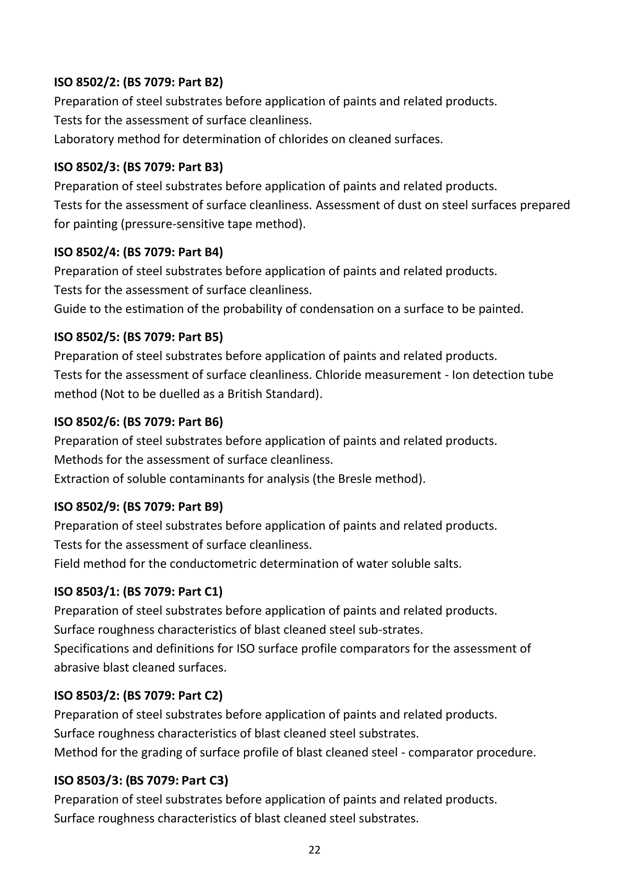 22
ISO 8502/2: (BS 7079: Part B2)
Preparation of steel substrates before application of paints and related products.
Tests for the assessment of surface cleanliness.
Laboratory method for determination of chlorides on cleaned surfaces.
ISO 8502/3: (BS 7079: Part B3)
Preparation of steel substrates before application of paints and related products.
Tests for the assessment of surface cleanliness. Assessment of dust on steel surfaces prepared
for painting (pressure-sensitive tape method).
ISO 8502/4: (BS 7079: Part B4)
Preparation of steel substrates before application of paints and related products.
Tests for the assessment of surface cleanliness.
Guide to the estimation of the probability of condensation on a surface to be painted.
ISO 8502/5: (BS 7079: Part B5)
Preparation of steel substrates before application of paints and related products.
Tests for the assessment of surface cleanliness. Chloride measurement - Ion detection tube
method (Not to be duelled as a British Standard).
ISO 8502/6: (BS 7079: Part B6)
Preparation of steel substrates before application of paints and related products.
Methods for the assessment of surface cleanliness.
Extraction of soluble contaminants for analysis (the Bresle method).
ISO 8502/9: (BS 7079: Part B9)
Preparation of steel substrates before application of paints and related products.
Tests for the assessment of surface cleanliness.
Field method for the conductometric determination of water soluble salts.
ISO 8503/1: (BS 7079: Part C1)
Preparation of steel substrates before application of paints and related products.
Surface roughness characteristics of blast cleaned steel sub-strates.
Specifications and definitions for ISO surface profile comparators for the assessment of
abrasive blast cleaned surfaces.
ISO 8503/2: (BS 7079: Part C2)
Preparation of steel substrates before application of paints and related products.
Surface roughness characteristics of blast cleaned steel substrates.
Method for the grading of surface profile of blast cleaned steel - comparator procedure.
ISO 8503/3: (BS 7079: Part C3)
Preparation of steel substrates before application of paints and related products.
Surface roughness characteristics of blast cleaned steel substrates.
 