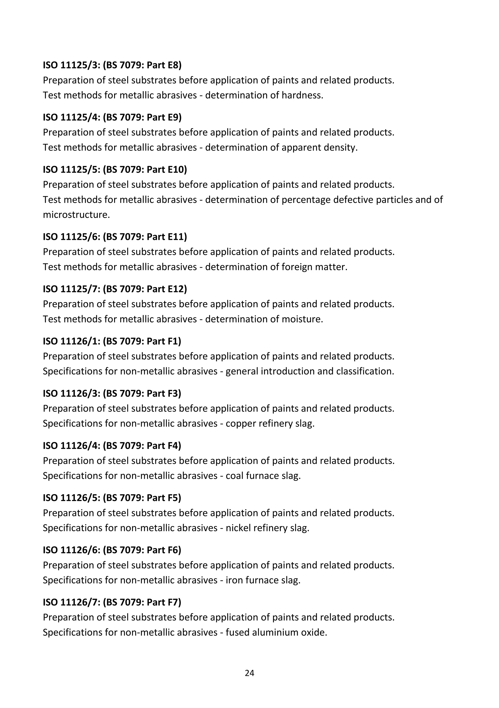 24
ISO 11125/3: (BS 7079: Part E8)
Preparation of steel substrates before application of paints and related products.
Test methods for metallic abrasives - determination of hardness.
ISO 11125/4: (BS 7079: Part E9)
Preparation of steel substrates before application of paints and related products.
Test methods for metallic abrasives - determination of apparent density.
ISO 11125/5: (BS 7079: Part E10)
Preparation of steel substrates before application of paints and related products.
Test methods for metallic abrasives - determination of percentage defective particles and of
microstructure.
ISO 11125/6: (BS 7079: Part E11)
Preparation of steel substrates before application of paints and related products.
Test methods for metallic abrasives - determination of foreign matter.
ISO 11125/7: (BS 7079: Part E12)
Preparation of steel substrates before application of paints and related products.
Test methods for metallic abrasives - determination of moisture.
ISO 11126/1: (BS 7079: Part F1)
Preparation of steel substrates before application of paints and related products.
Specifications for non-metallic abrasives - general introduction and classification.
ISO 11126/3: (BS 7079: Part F3)
Preparation of steel substrates before application of paints and related products.
Specifications for non-metallic abrasives - copper refinery slag.
ISO 11126/4: (BS 7079: Part F4)
Preparation of steel substrates before application of paints and related products.
Specifications for non-metallic abrasives - coal furnace slag.
ISO 11126/5: (BS 7079: Part F5)
Preparation of steel substrates before application of paints and related products.
Specifications for non-metallic abrasives - nickel refinery slag.
ISO 11126/6: (BS 7079: Part F6)
Preparation of steel substrates before application of paints and related products.
Specifications for non-metallic abrasives - iron furnace slag.
ISO 11126/7: (BS 7079: Part F7)
Preparation of steel substrates before application of paints and related products.
Specifications for non-metallic abrasives - fused aluminium oxide.
 