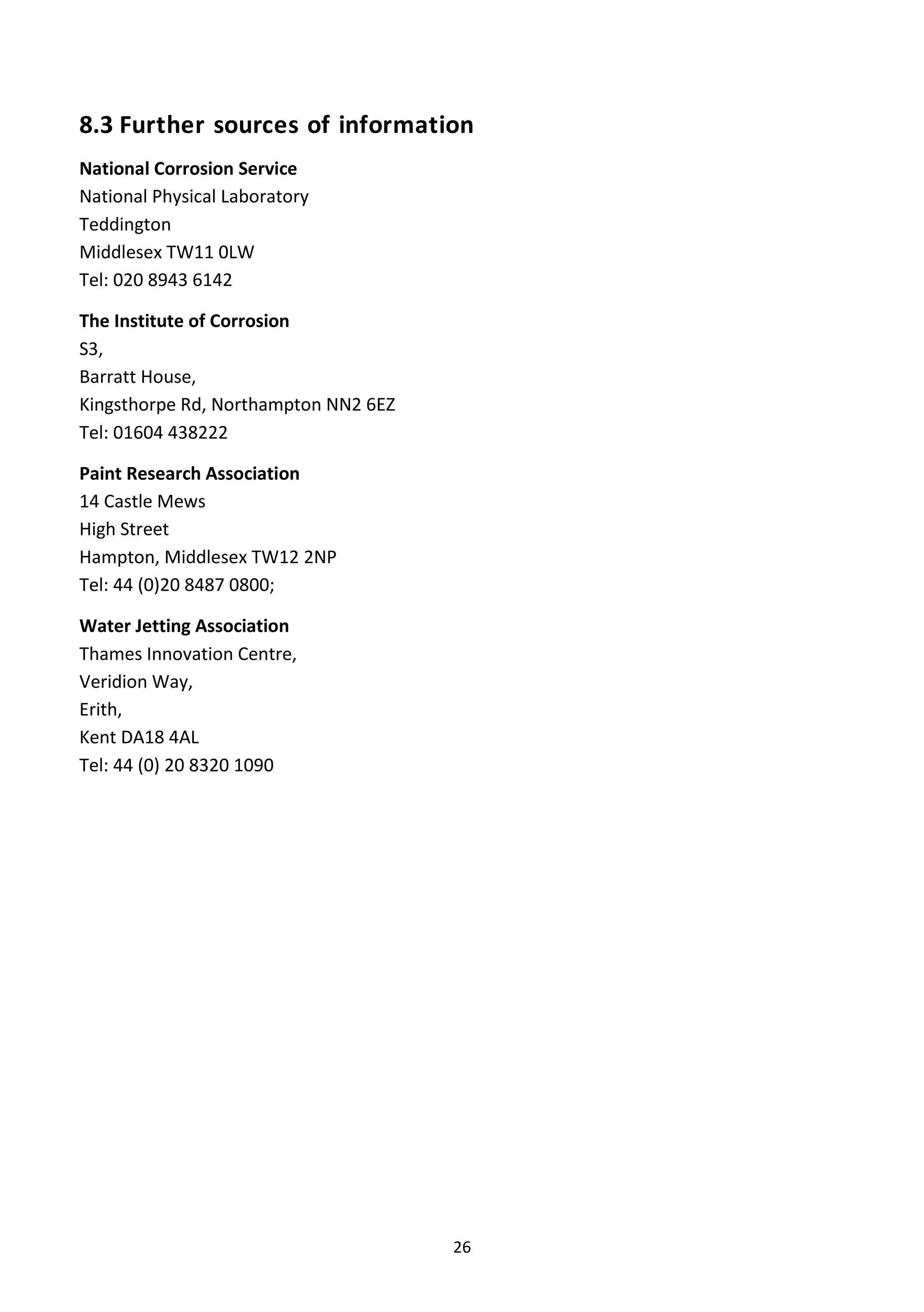 26
8.3 Further sources of information
National Corrosion Service
National Physical Laboratory
Teddington
Middlesex TW11 0LW
Tel: 020 8943 6142
The Institute of Corrosion
S3,
Barratt House,
Kingsthorpe Rd, Northampton NN2 6EZ
Tel: 01604 438222
Paint Research Association
14 Castle Mews
High Street
Hampton, Middlesex TW12 2NP
Tel: 44 (0)20 8487 0800;
Water Jetting Association
Thames Innovation Centre,
Veridion Way,
Erith,
Kent DA18 4AL
Tel: 44 (0) 20 8320 1090
 