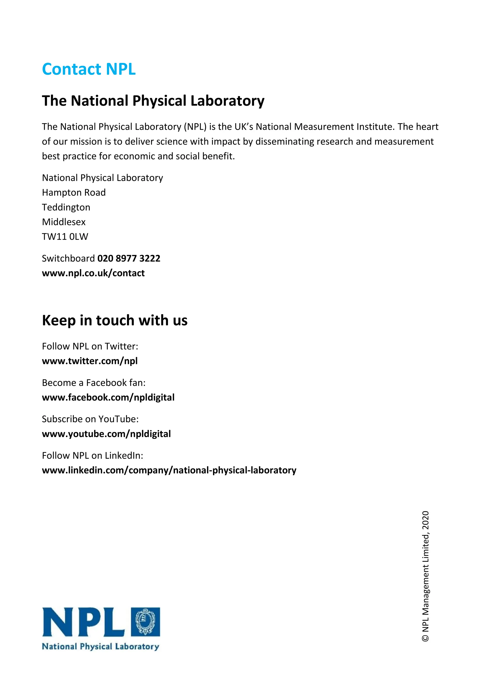 Contact NPL
The National Physical Laboratory
The National Physical Laboratory (NPL) is the UK’s National Measurement Institute. The heart
of our mission is to deliver science with impact by disseminating research and measurement
best practice for economic and social benefit.
National Physical Laboratory
Hampton Road
Teddington
Middlesex
TW11 0LW
Switchboard 020 8977 3222
www.npl.co.uk/contact
Keep in touch with us
Follow NPL on Twitter:
www.twitter.com/npl
Become a Facebook fan:
www.facebook.com/npldigital
Subscribe on YouTube:
www.youtube.com/npldigital
Follow NPL on LinkedIn:
www.linkedin.com/company/national-physical-laboratory
©
NPL
Management
Limited,
2020
 