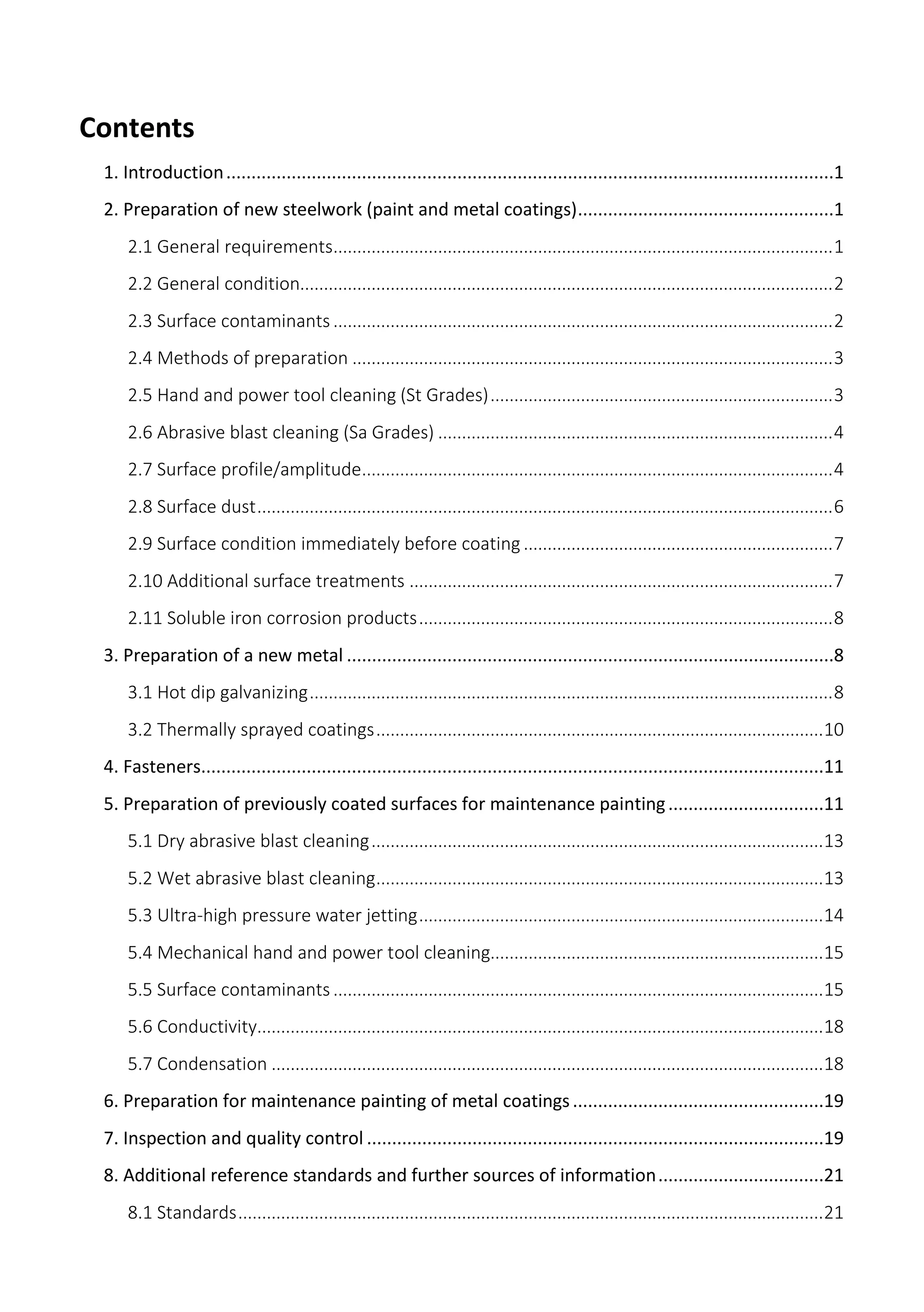 Contents
1. Introduction.........................................................................................................................1
2. Preparation of new steelwork (paint and metal coatings)...................................................1
2.1 General requirements.........................................................................................................1
2.2 General condition................................................................................................................2
2.3 Surface contaminants .........................................................................................................2
2.4 Methods of preparation .....................................................................................................3
2.5 Hand and power tool cleaning (St Grades)........................................................................3
2.6 Abrasive blast cleaning (Sa Grades) ...................................................................................4
2.7 Surface profile/amplitude...................................................................................................4
2.8 Surface dust.........................................................................................................................6
2.9 Surface condition immediately before coating .................................................................7
2.10 Additional surface treatments .........................................................................................7
2.11 Soluble iron corrosion products.......................................................................................8
3. Preparation of a new metal .................................................................................................8
3.1 Hot dip galvanizing..............................................................................................................8
3.2 Thermally sprayed coatings..............................................................................................10
4. Fasteners............................................................................................................................11
5. Preparation of previously coated surfaces for maintenance painting...............................11
5.1 Dry abrasive blast cleaning...............................................................................................13
5.2 Wet abrasive blast cleaning..............................................................................................13
5.3 Ultra-high pressure water jetting.....................................................................................14
5.4 Mechanical hand and power tool cleaning......................................................................15
5.5 Surface contaminants .......................................................................................................15
5.6 Conductivity.......................................................................................................................18
5.7 Condensation ....................................................................................................................18
6. Preparation for maintenance painting of metal coatings..................................................19
7. Inspection and quality control ...........................................................................................19
8. Additional reference standards and further sources of information.................................21
8.1 Standards...........................................................................................................................21
 