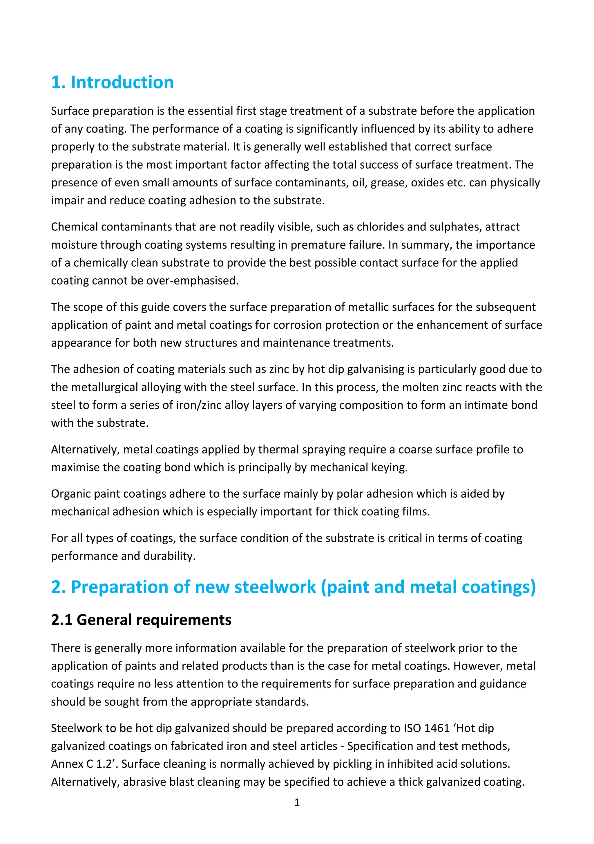 1
1. Introduction
Surface preparation is the essential first stage treatment of a substrate before the application
of any coating. The performance of a coating is significantly influenced by its ability to adhere
properly to the substrate material. It is generally well established that correct surface
preparation is the most important factor affecting the total success of surface treatment. The
presence of even small amounts of surface contaminants, oil, grease, oxides etc. can physically
impair and reduce coating adhesion to the substrate.
Chemical contaminants that are not readily visible, such as chlorides and sulphates, attract
moisture through coating systems resulting in premature failure. In summary, the importance
of a chemically clean substrate to provide the best possible contact surface for the applied
coating cannot be over-emphasised.
The scope of this guide covers the surface preparation of metallic surfaces for the subsequent
application of paint and metal coatings for corrosion protection or the enhancement of surface
appearance for both new structures and maintenance treatments.
The adhesion of coating materials such as zinc by hot dip galvanising is particularly good due to
the metallurgical alloying with the steel surface. In this process, the molten zinc reacts with the
steel to form a series of iron/zinc alloy layers of varying composition to form an intimate bond
with the substrate.
Alternatively, metal coatings applied by thermal spraying require a coarse surface profile to
maximise the coating bond which is principally by mechanical keying.
Organic paint coatings adhere to the surface mainly by polar adhesion which is aided by
mechanical adhesion which is especially important for thick coating films.
For all types of coatings, the surface condition of the substrate is critical in terms of coating
performance and durability.
2. Preparation of new steelwork (paint and metal coatings)
2.1 General requirements
There is generally more information available for the preparation of steelwork prior to the
application of paints and related products than is the case for metal coatings. However, metal
coatings require no less attention to the requirements for surface preparation and guidance
should be sought from the appropriate standards.
Steelwork to be hot dip galvanized should be prepared according to ISO 1461 ‘Hot dip
galvanized coatings on fabricated iron and steel articles - Specification and test methods,
Annex C 1.2’. Surface cleaning is normally achieved by pickling in inhibited acid solutions.
Alternatively, abrasive blast cleaning may be specified to achieve a thick galvanized coating.
 