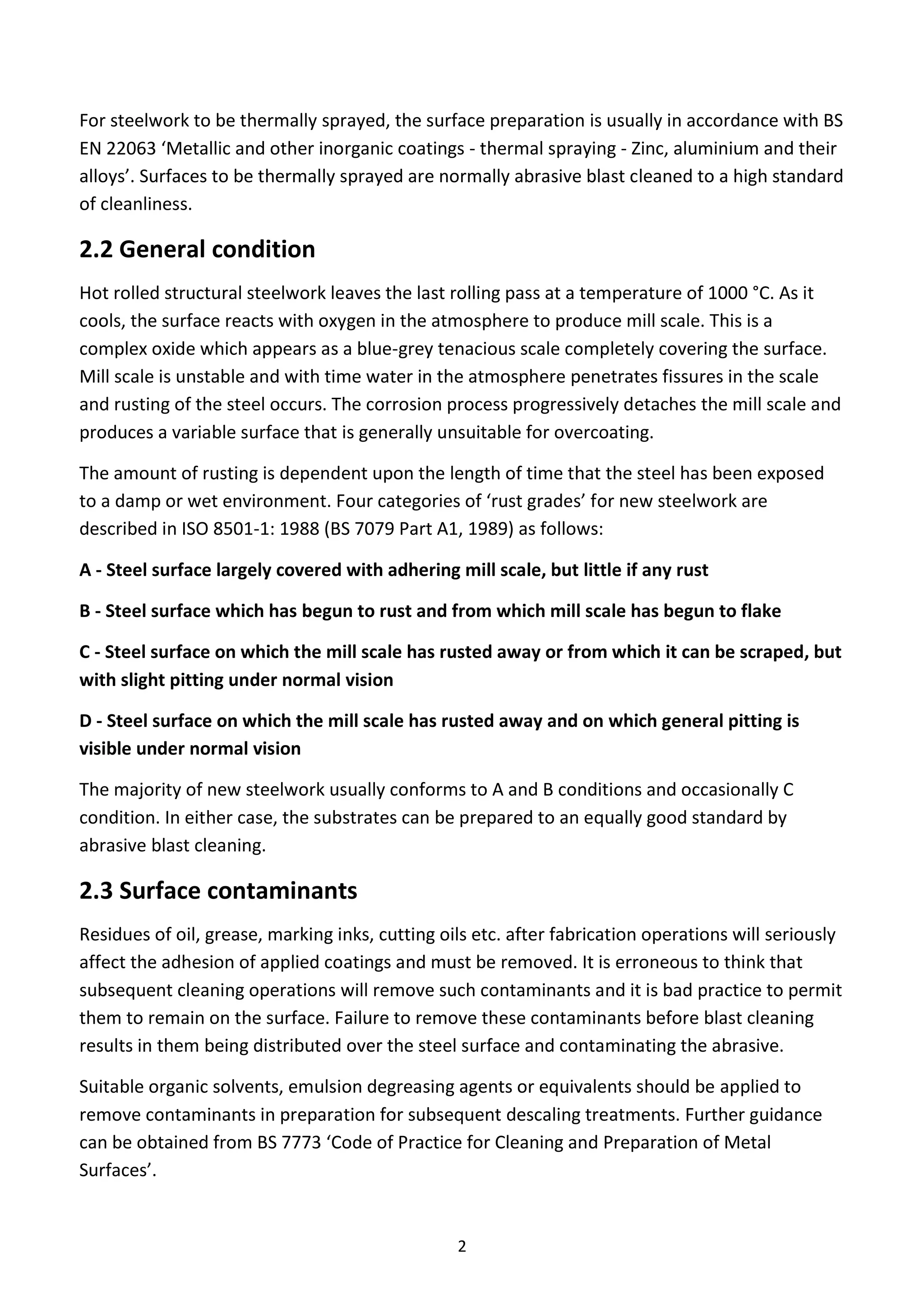 2
For steelwork to be thermally sprayed, the surface preparation is usually in accordance with BS
EN 22063 ‘Metallic and other inorganic coatings - thermal spraying - Zinc, aluminium and their
alloys’. Surfaces to be thermally sprayed are normally abrasive blast cleaned to a high standard
of cleanliness.
2.2 General condition
Hot rolled structural steelwork leaves the last rolling pass at a temperature of 1000 °C. As it
cools, the surface reacts with oxygen in the atmosphere to produce mill scale. This is a
complex oxide which appears as a blue-grey tenacious scale completely covering the surface.
Mill scale is unstable and with time water in the atmosphere penetrates fissures in the scale
and rusting of the steel occurs. The corrosion process progressively detaches the mill scale and
produces a variable surface that is generally unsuitable for overcoating.
The amount of rusting is dependent upon the length of time that the steel has been exposed
to a damp or wet environment. Four categories of ‘rust grades’ for new steelwork are
described in ISO 8501-1: 1988 (BS 7079 Part A1, 1989) as follows:
A - Steel surface largely covered with adhering mill scale, but little if any rust
B - Steel surface which has begun to rust and from which mill scale has begun to flake
C - Steel surface on which the mill scale has rusted away or from which it can be scraped, but
with slight pitting under normal vision
D - Steel surface on which the mill scale has rusted away and on which general pitting is
visible under normal vision
The majority of new steelwork usually conforms to A and B conditions and occasionally C
condition. In either case, the substrates can be prepared to an equally good standard by
abrasive blast cleaning.
2.3 Surface contaminants
Residues of oil, grease, marking inks, cutting oils etc. after fabrication operations will seriously
affect the adhesion of applied coatings and must be removed. It is erroneous to think that
subsequent cleaning operations will remove such contaminants and it is bad practice to permit
them to remain on the surface. Failure to remove these contaminants before blast cleaning
results in them being distributed over the steel surface and contaminating the abrasive.
Suitable organic solvents, emulsion degreasing agents or equivalents should be applied to
remove contaminants in preparation for subsequent descaling treatments. Further guidance
can be obtained from BS 7773 ‘Code of Practice for Cleaning and Preparation of Metal
Surfaces’.
 