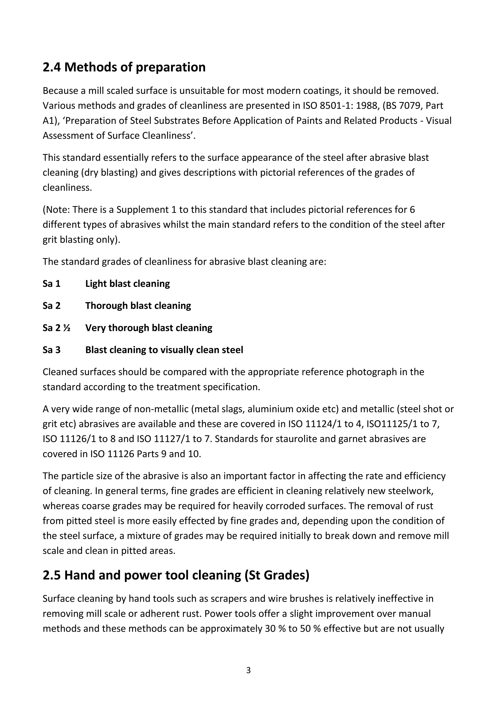 3
2.4 Methods of preparation
Because a mill scaled surface is unsuitable for most modern coatings, it should be removed.
Various methods and grades of cleanliness are presented in ISO 8501-1: 1988, (BS 7079, Part
A1), ‘Preparation of Steel Substrates Before Application of Paints and Related Products - Visual
Assessment of Surface Cleanliness’.
This standard essentially refers to the surface appearance of the steel after abrasive blast
cleaning (dry blasting) and gives descriptions with pictorial references of the grades of
cleanliness.
(Note: There is a Supplement 1 to this standard that includes pictorial references for 6
different types of abrasives whilst the main standard refers to the condition of the steel after
grit blasting only).
The standard grades of cleanliness for abrasive blast cleaning are:
Sa 1 Light blast cleaning
Sa 2 Thorough blast cleaning
Sa 2 ½ Very thorough blast cleaning
Sa 3 Blast cleaning to visually clean steel
Cleaned surfaces should be compared with the appropriate reference photograph in the
standard according to the treatment specification.
A very wide range of non-metallic (metal slags, aluminium oxide etc) and metallic (steel shot or
grit etc) abrasives are available and these are covered in ISO 11124/1 to 4, ISO11125/1 to 7,
ISO 11126/1 to 8 and ISO 11127/1 to 7. Standards for staurolite and garnet abrasives are
covered in ISO 11126 Parts 9 and 10.
The particle size of the abrasive is also an important factor in affecting the rate and efficiency
of cleaning. In general terms, fine grades are efficient in cleaning relatively new steelwork,
whereas coarse grades may be required for heavily corroded surfaces. The removal of rust
from pitted steel is more easily effected by fine grades and, depending upon the condition of
the steel surface, a mixture of grades may be required initially to break down and remove mill
scale and clean in pitted areas.
2.5 Hand and power tool cleaning (St Grades)
Surface cleaning by hand tools such as scrapers and wire brushes is relatively ineffective in
removing mill scale or adherent rust. Power tools offer a slight improvement over manual
methods and these methods can be approximately 30 % to 50 % effective but are not usually
 