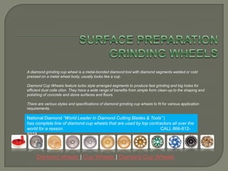 SURFACE PREPARATION GRINDING WHEELS  A diamond grinding cup wheel is a metal-bonded diamond tool with diamond segments welded or cold pressed on a metal wheel body, usually looks like a cup.  Diamond Cup Wheels feature turbo style arranged segments to produce fast grinding and big holes for efficient dust collection. They have a wide range of benefits from simple form clean-up to the shaping and polishing of concrete and stone surfaces and floors. There are various styles and specifications of diamond grinding cup wheels to fit for various application requirements. National Diamond “World Leader In Diamond Cutting Blades & Tools” |has complete line of diamond cup wheels that are used by top contractors all over the world for a reason.                                                                              CALL 866-812-9319 Diamond wheels | Cup Wheels | Diamond Cup Wheels 