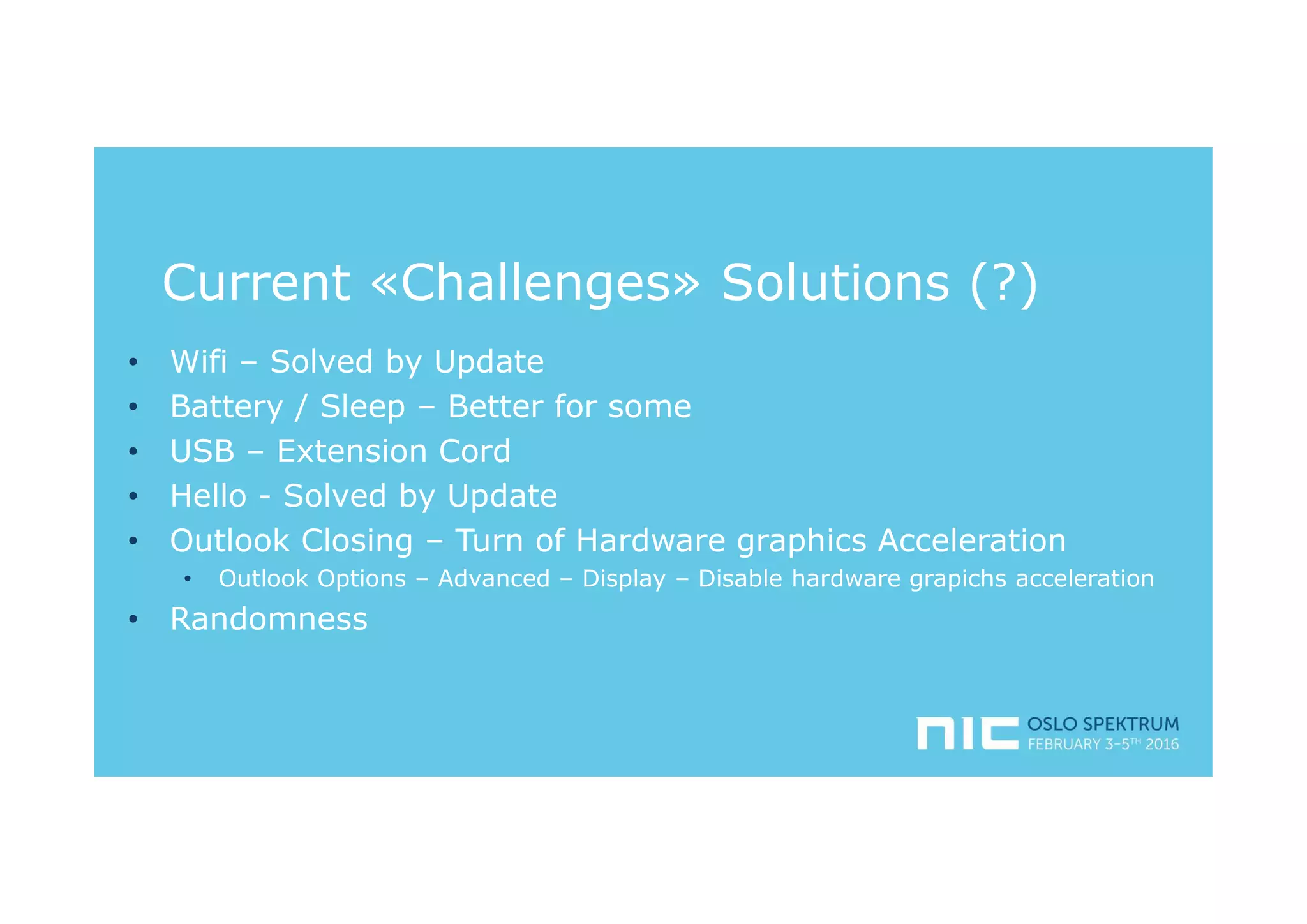 Current «Challenges» Solutions (?)
• Wifi – Solved by Update
• Battery / Sleep – Better for some
• USB – Extension Cord
• Hello - Solved by Update
• Outlook Closing – Turn of Hardware graphics Acceleration
• Outlook Options – Advanced – Display – Disable hardware grapichs acceleration
• Randomness
 