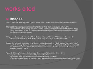 works cited
 Images
"Aleks Oniszczak." Free MySpace Layout Themes. Web. 17 Nov. 2010. <http://vividpicture.com/aleks/>.
"Microsoft Surface Computer | Witness This." Witness This | Technology, Cyber-culture, Web
Developments, Virtual Reality and News – with a Tasteful Selection of Videos and Humorous Happy
Friday Posts. Web. 17 Nov. 2010. <http://witnessthis.wordpress.com/2009/11/16/microsoft-surface-
touch-technology/ms-etchable/>.
"Flytip.com – Sneakers & Interactive Media Culture » Microsoft Surface." Flytip.com :: Sneakers &
Interactive Media Culture. Web. 17 Nov. 2010. <http://www.flytip.com/blog/?p=1284>.
Google, By. "Microsoft Surfaces in AT&T Stores News on Desktop PCs PCs & Laptops Tech2.com India."
India's Technology Guide News, Reviews, Videos, Downloads on Tech Products Tech2.com India. 04
Apr. 2008. Web. 17 Nov. 2010. <http://tech2.in.com/india/news/desktop-pcs/microsoft-surfaces-in-
atamp59t-stores/33231/0>.
Agree, By Clicking. "Microsoft Surface Logo - Bing Images." Bing. Web. 17 Nov. 2010.
<http://www.bing.com/images/search?q=microsoft surface
logo&form=QBIR&qs=AS&sk=&pq=microsoft surface log&sp=1&sc=1-
21#focal=449c49ee78b8c4181b469af187f87428&furl=http://vividpicture.com/aleks/surface_logo2.jpg>
.
 