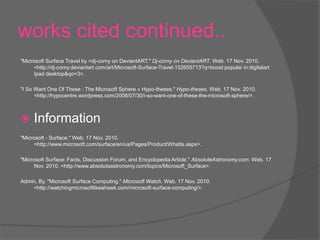 works cited continued..
"Microsoft Surface Travel by =dj-corny on DeviantART." Dj-corny on DeviantART. Web. 17 Nov. 2010.
<http://dj-corny.deviantart.com/art/Microsoft-Surface-Travel-152655713?q=boost:popular in:digitalart
Ipad desktop&qo=3>.
"I So Want One Of These : The Microsoft Sphere « Hypo-theses." Hypo-theses. Web. 17 Nov. 2010.
<http://hypocentre.wordpress.com/2008/07/30/i-so-want-one-of-these-the-microsoft-sphere/>.
 Information
"Microsoft - Surface." Web. 17 Nov. 2010.
<http://www.microsoft.com/surface/en/us/Pages/Product/WhatIs.aspx>.
"Microsoft Surface: Facts, Discussion Forum, and Encyclopedia Article." AbsoluteAstronomy.com. Web. 17
Nov. 2010. <http://www.absoluteastronomy.com/topics/Microsoft_Surface>.
Admin, By. "Microsoft Surface Computing." Microsoft Watch. Web. 17 Nov. 2010.
<http://watchingmicrosoftlikeahawk.com/microsoft-surface-computing/>.
 