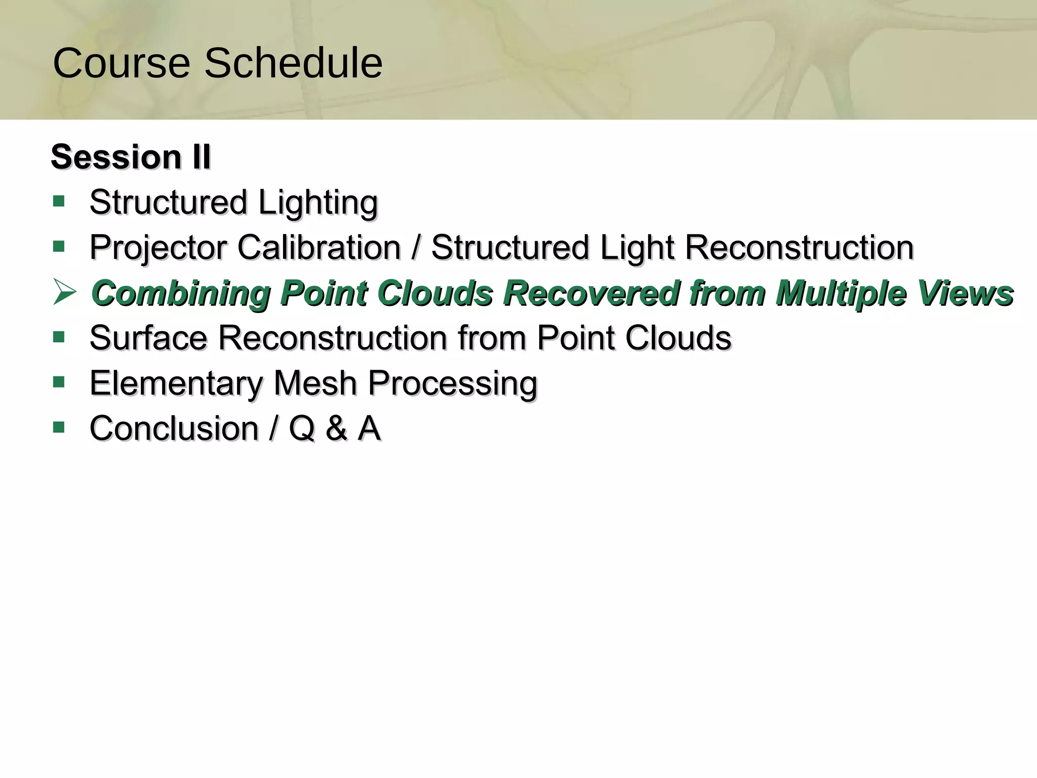 Session II Structured Lighting Projector Calibration / Structured Light Reconstruction  Combining Point Clouds Recovered from Multiple Views  Surface Reconstruction from Point Clouds  Elementary Mesh Processing Conclusion / Q & A Course Schedule TexPoint fonts used in EMF.  Read the TexPoint manual before you delete this box.:  A A A A A A A A 