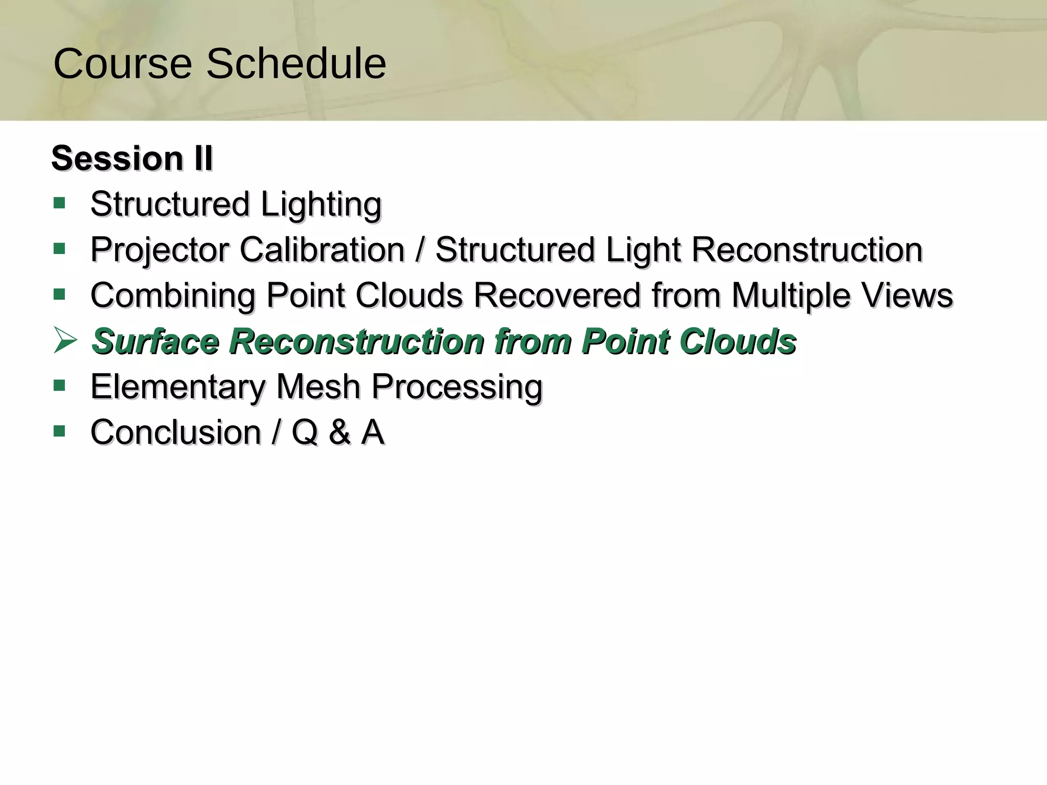 Session II Structured Lighting Projector Calibration / Structured Light Reconstruction  Combining Point Clouds Recovered from Multiple Views  Surface Reconstruction from Point Clouds  Elementary Mesh Processing Conclusion / Q & A Course Schedule 