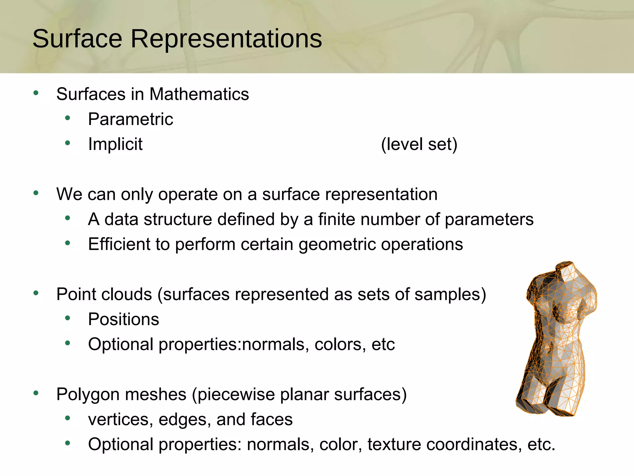 Surface Representations Surfaces in Mathematics Parametric Implicit  (level set) We can only operate on a surface representation A data structure defined by a finite number of parameters Efficient to perform certain geometric operations Point clouds (surfaces represented as sets of samples) Positions Optional properties:normals, colors, etc  Polygon meshes (piecewise planar surfaces) vertices, edges, and faces Optional properties: normals, color, texture coordinates, etc. 