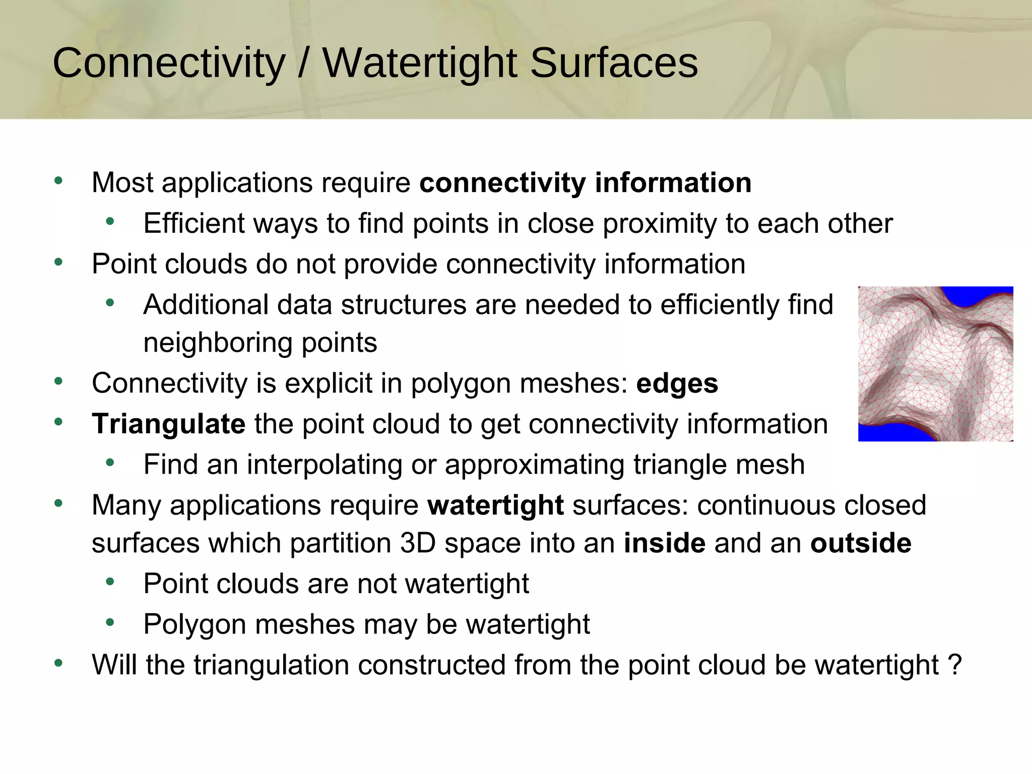 Connectivity / Watertight Surfaces Most applications require  connectivity information Efficient ways to find points in close proximity to each other Point clouds do not provide connectivity information Additional data structures are needed to efficiently find neighboring points Connectivity is explicit in polygon meshes:  edges Triangulate  the point cloud to get connectivity information Find an interpolating or approximating triangle mesh Many applications require  watertight  surfaces: continuous closed surfaces which partition 3D space into an  inside  and an  outside Point clouds are not watertight Polygon meshes may be watertight Will the triangulation constructed from the point cloud be watertight ? 