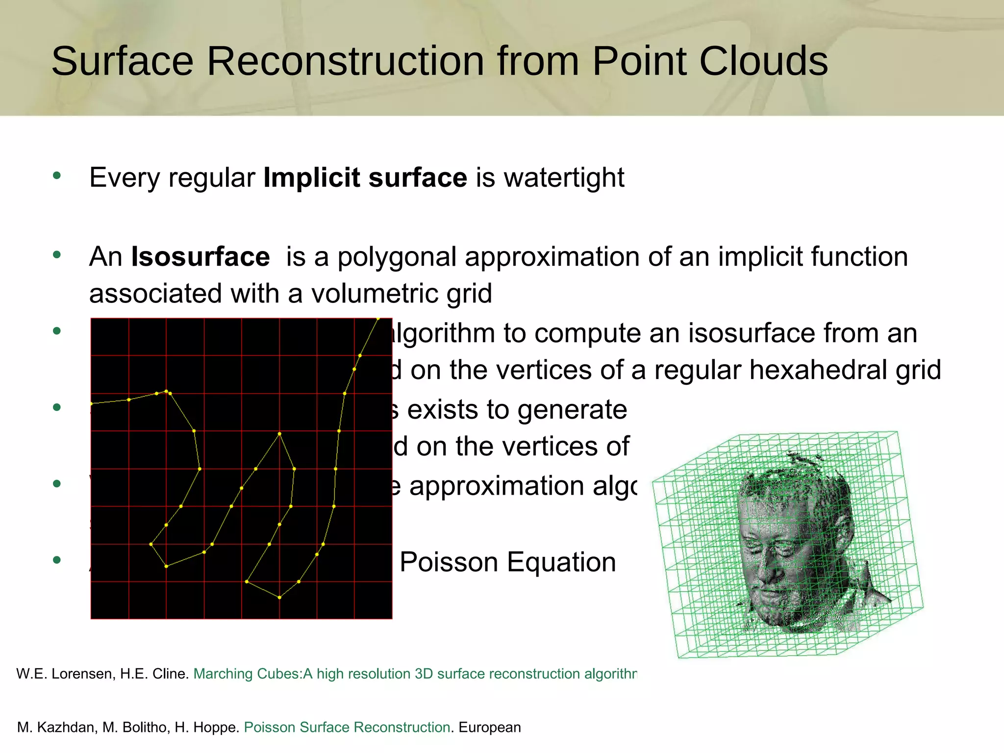 Surface Reconstruction from Point Clouds Every regular  Implicit surface  is watertight An  Isosurface   is a polygonal approximation of an implicit function associated with a volumetric grid Marching Cubes  is an algorithm to compute an isosurface from an implicit surface evaluated on the vertices of a regular hexahedral grid Similar simple algorithms exists to generate isosurfaces from an implicit function evaluated on the vertices of a tetrahedral grid We will only discuss here approximation algorithms to fit implicit surfaces to point clouds Algorithms related to the Poisson Equation M. Kazhdan, M. Bolitho, H. Hoppe.  Poisson Surface Reconstruction . European Symposium on Geometry Processing, 2006 W.E. Lorensen, H.E. Cline.  Marching Cubes:A high resolution 3D surface reconstruction algorithm . Siggraph,1987 