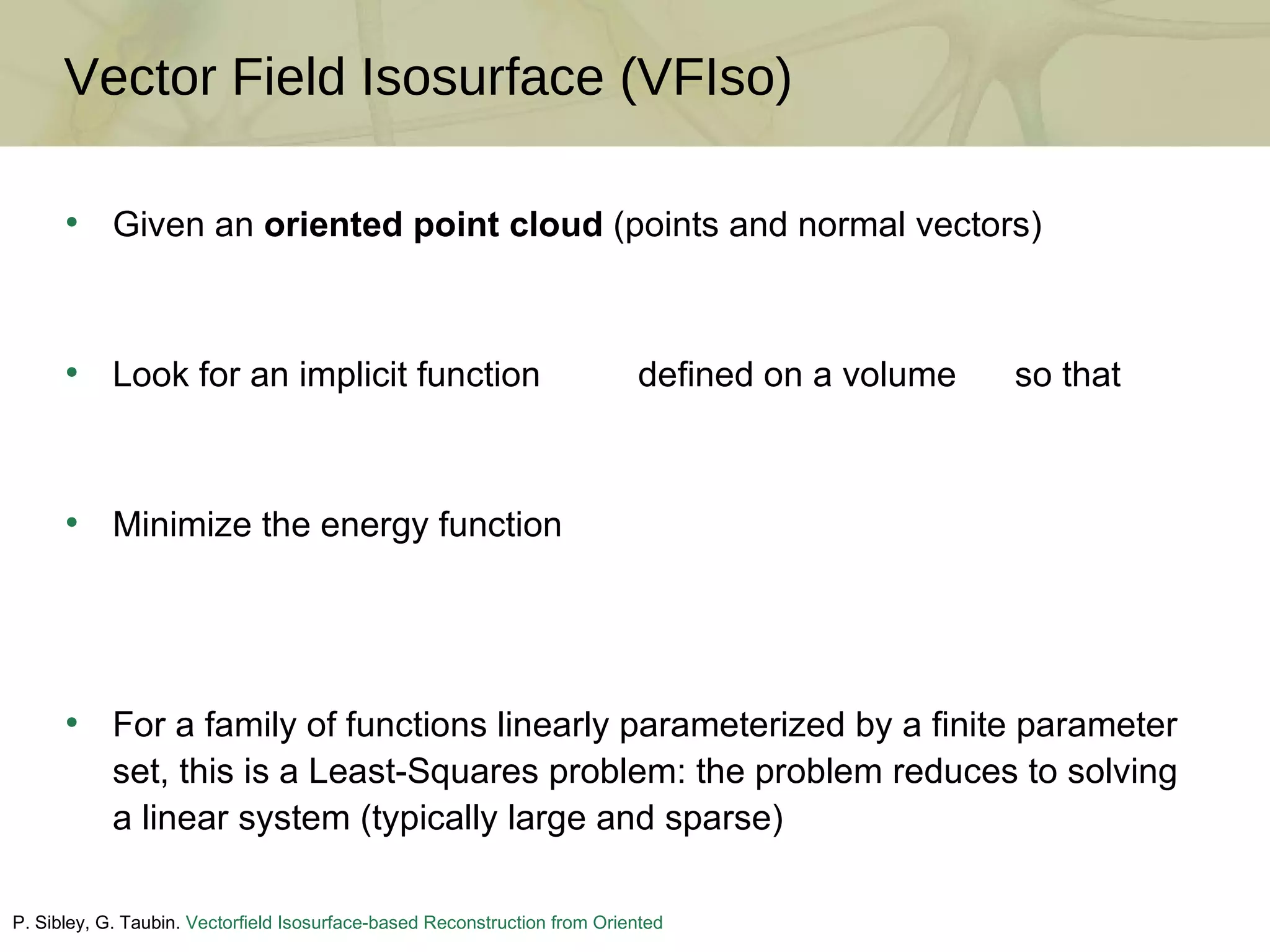 Given an  oriented point cloud  (points and normal vectors) Look for an implicit function  defined on a volume  so that Minimize the energy function For a family of functions linearly parameterized by a finite parameter set, this is a Least-Squares problem: the problem reduces to solving a linear system (typically large and sparse) Vector Field Isosurface (VFIso) P. Sibley, G. Taubin.  Vectorfield Isosurface-based Reconstruction from Oriented Points . Siggraph, 2005 (Sketch) 