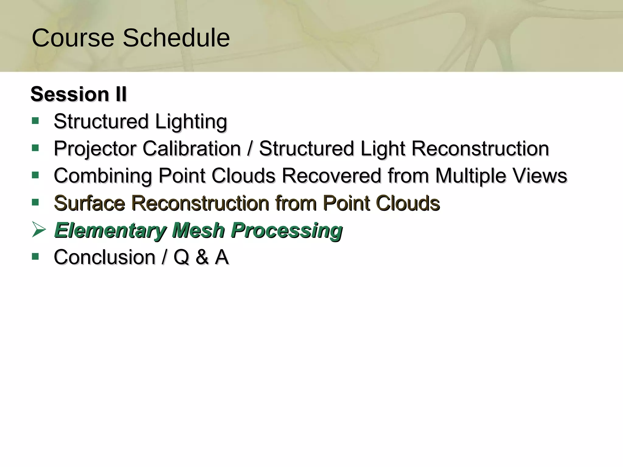 Session II Structured Lighting Projector Calibration / Structured Light Reconstruction  Combining Point Clouds Recovered from Multiple Views  Surface Reconstruction from Point Clouds  Elementary Mesh Processing Conclusion / Q & A Course Schedule 