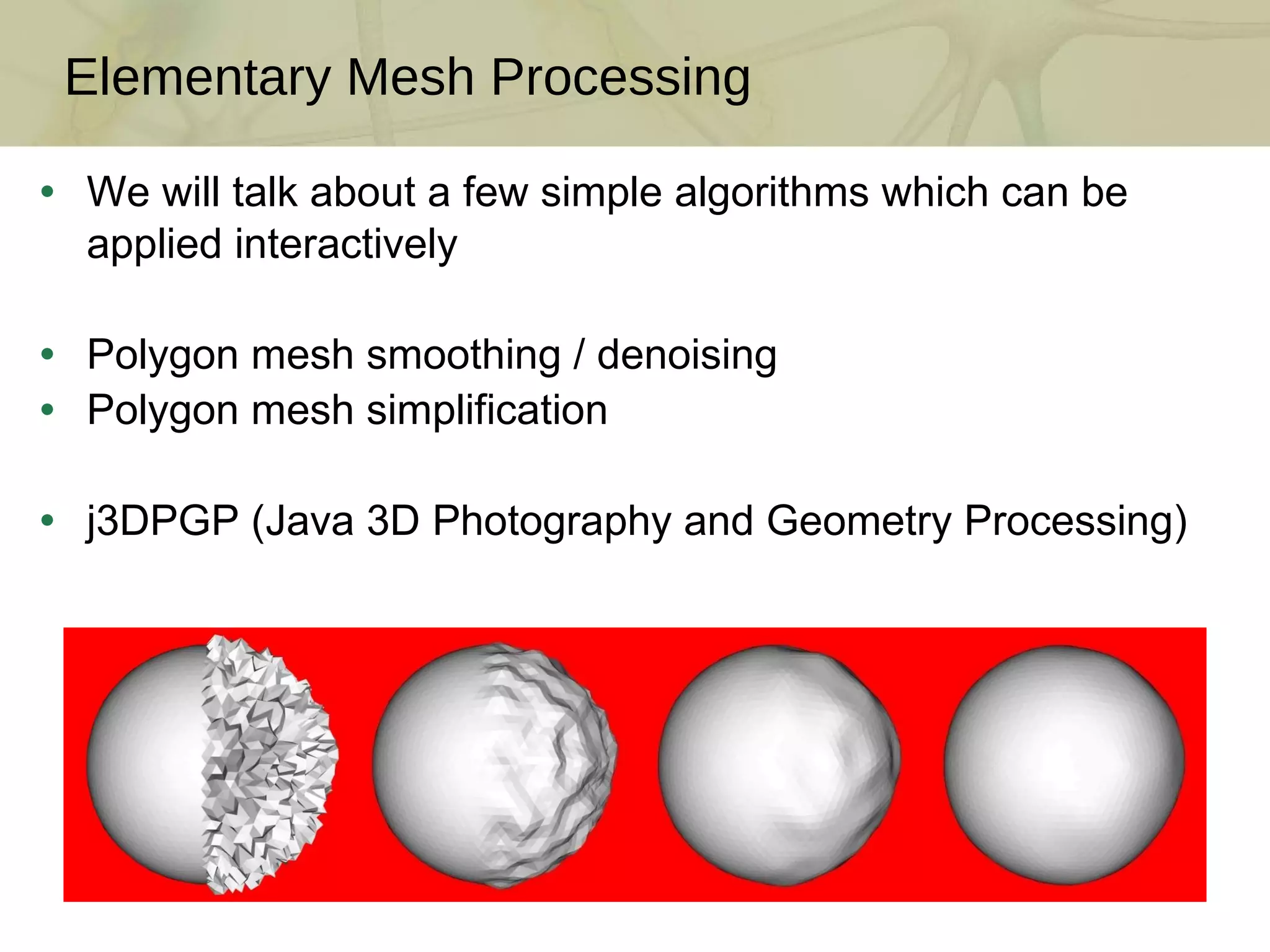 We will talk about a few simple algorithms which can be applied interactively Polygon mesh smoothing / denoising Polygon mesh simplification j3DPGP (Java 3D Photography and Geometry Processing) Elementary Mesh Processing 