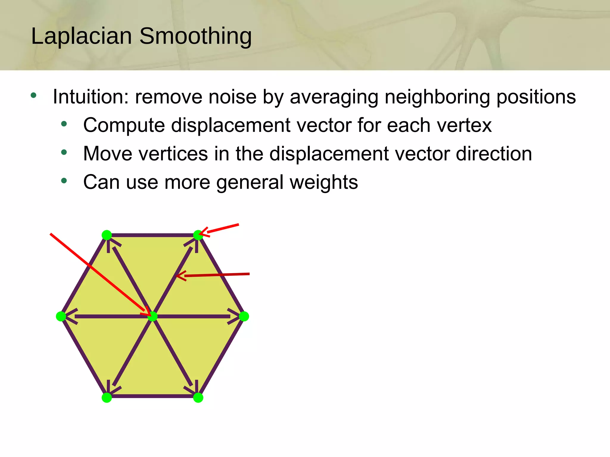 Laplacian Smoothing Intuition: remove noise by averaging neighboring positions Compute displacement vector for each vertex Move vertices in the displacement vector direction Can use more general weights 