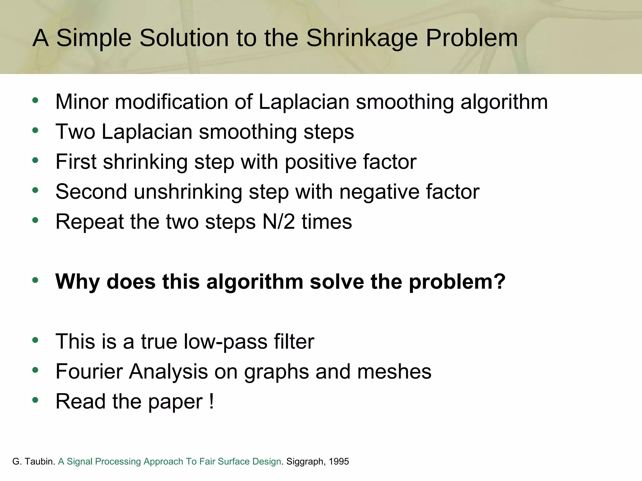 A Simple Solution to the Shrinkage Problem G. Taubin.  A Signal Processing Approach To Fair Surface Design . Siggraph, 1995 Minor modification of Laplacian smoothing algorithm Two Laplacian smoothing steps First shrinking step with positive factor Second unshrinking step with negative factor Repeat the two steps N/2 times Why does this algorithm solve the problem? This is a true low-pass filter Fourier Analysis on graphs and meshes Read the paper ! 