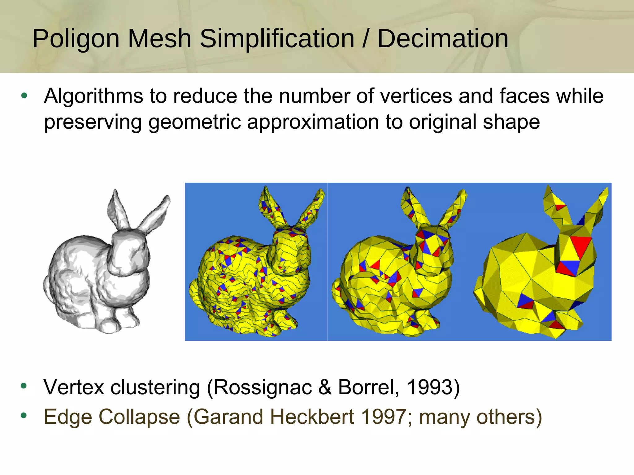 Algorithms to reduce the number of vertices and faces while preserving geometric approximation to original shape Poligon Mesh Simplification / Decimation Vertex clustering (Rossignac & Borrel, 1993) Edge Collapse (Garand Heckbert 1997; many others) 
