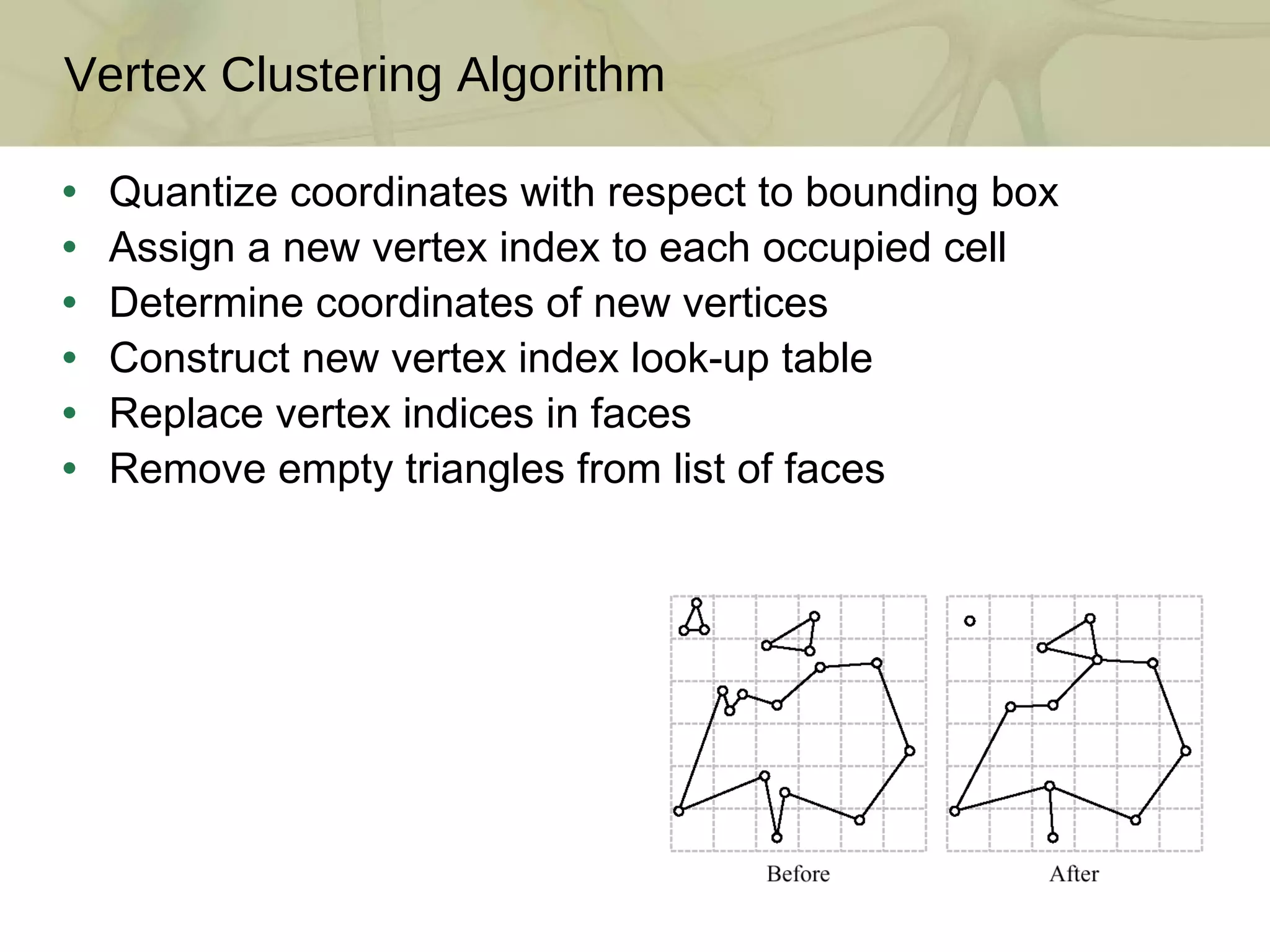 Quantize coordinates with respect to bounding box Assign a new vertex index to each occupied cell Determine coordinates of new vertices Construct new vertex index look-up table  Replace vertex indices in faces  Remove empty triangles from list of faces Vertex Clustering Algorithm 