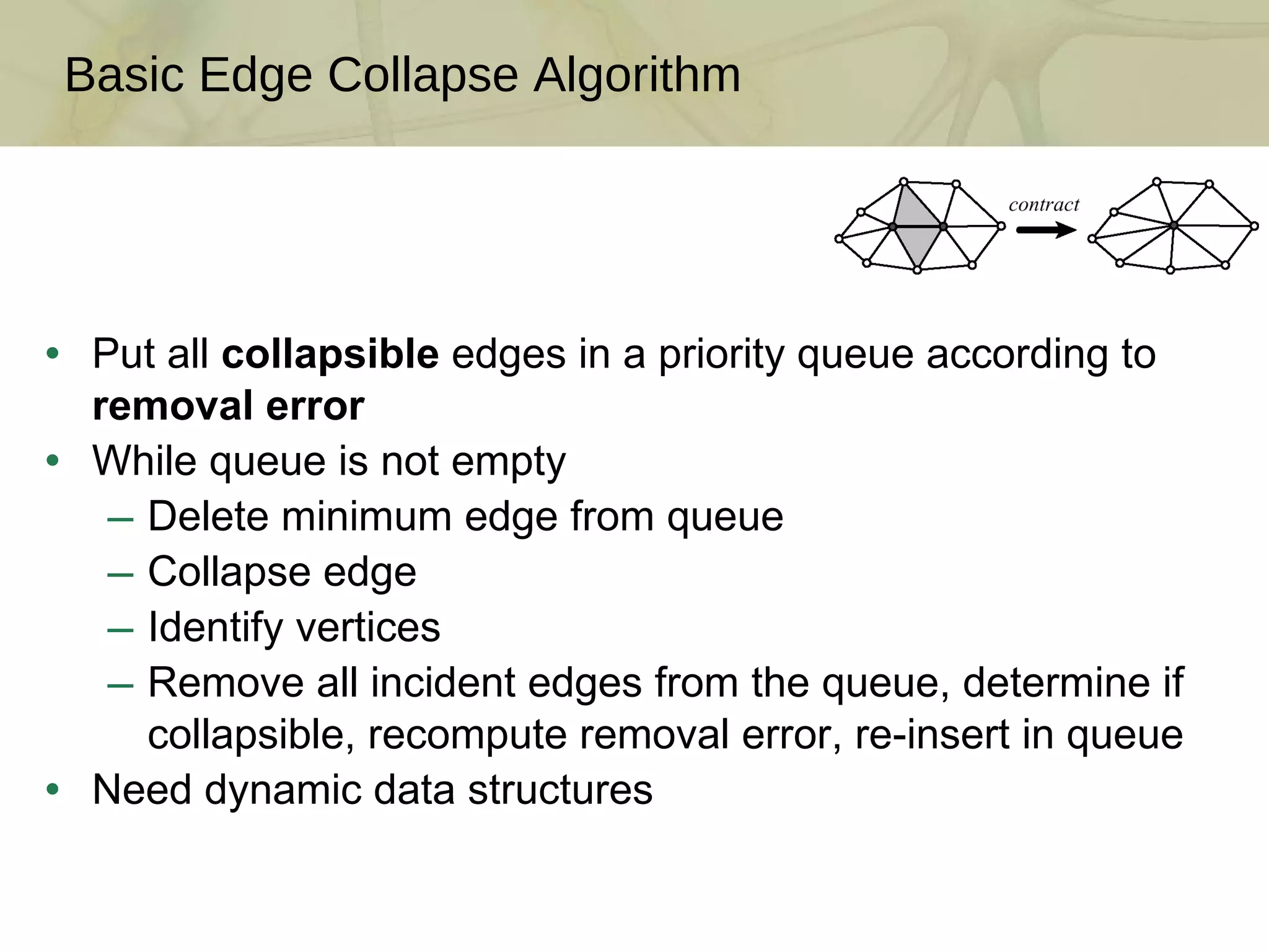 Put all  collapsible  edges in a priority queue according to  removal error While queue is not empty Delete minimum edge from queue Collapse edge Identify vertices Remove all incident edges from the queue, determine if collapsible, recompute removal error, re-insert in queue Need dynamic data structures Basic Edge Collapse Algorithm 