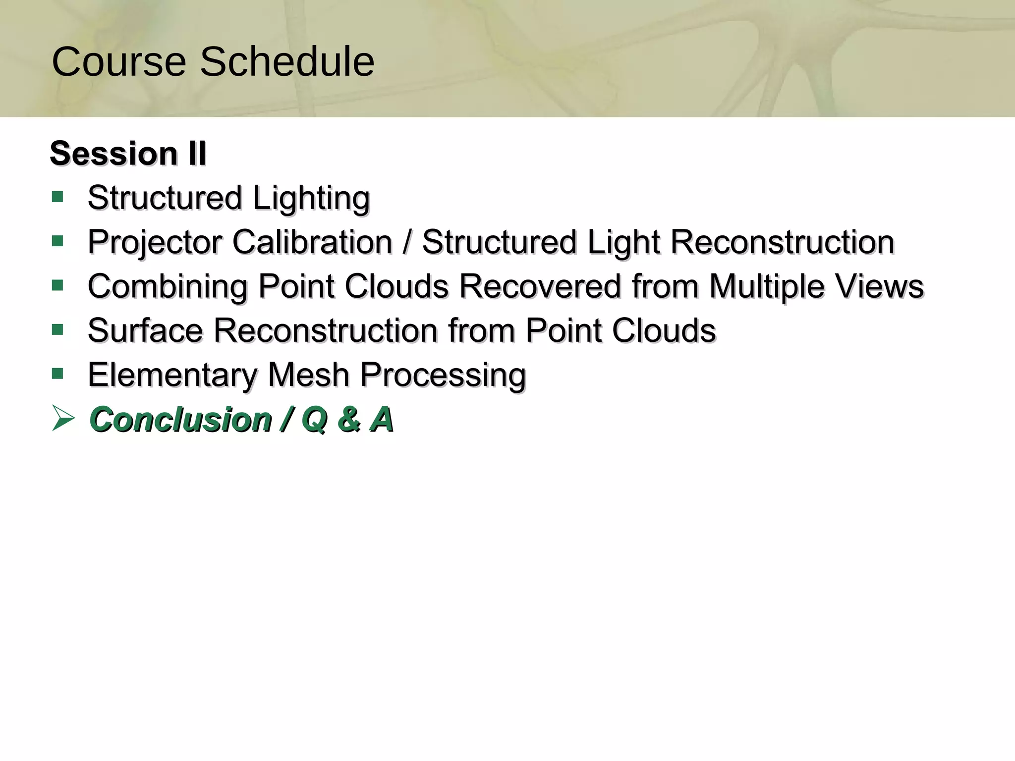 Session II Structured Lighting Projector Calibration / Structured Light Reconstruction  Combining Point Clouds Recovered from Multiple Views  Surface Reconstruction from Point Clouds  Elementary Mesh Processing Conclusion / Q & A Course Schedule 