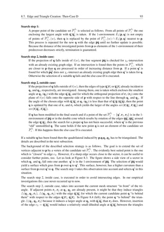8.7. Edge and Triangle Creation: Then-Case D                                                              93


Search step 1:
                                            β                                               β
     A proper point of the candidate set P c c is selected as follows. From all points of P c c the one
     enclosing the largest angle with q1 q2 is taken. If the 1-environment E1 (p, q) is not empty
                    βc                                               βc
     of points of P c,− (w), then q is replaced by the point of P c,− (w) ∩ E1 (p, q) nearest to p.
     This process is repeated for the new q with the edge pq until no further update is possible.
     Because the distance of the investigated points from p as elements of the 1-environment of their
     predecessor decreases strictly, termination is guaranteed.

Search step 2, inside case:
     If the projection of q falls inside of t(w), the line segment pq is checked for χc -intersection
                                                                                            βc
     with an already existing graph edge. If an intersection is found then the points in P c,− which
     are closer to p than q are processed in order of increasing distance from p. If a point q′ is
     found for which pq′ does not χc -intersect an already existing graph edge then q′ is taken for q.
     Otherwise the selection of a suitable q fails and the else-case-D is executed.

Search step 2, outside case:
     If the projection of q falls outside of t(w), then the edges of type q1 r1 or q2 r2 already incident to
     q1 and q2 , respectively, are investigated. Among them, one is taken which encloses the smallest
     angle at q1 (q2 ) with the edge q1 q2 and for which the orthogonal projection of r1 (r2 ) onto the
     plane of t(w) falls onto the opposite side of p with respect to the line through q1 and q2 . If
     the angle of the chosen edge with q1 q2 at q1 (q2 ) is less than that of q1 q (q2 q), then the point
     q is updated by that one of r1 and r2 which yields the larger of the angles arc(r1 q1 , r1 q2 ) and
     arc(r2 q1 , r2 q2 ).
                                                                               β
      If q has been modiﬁed in the ﬁnal search and if a point of the set P c c − {q′ , r1 , r2 } is in the 1-
      environment of pq or in the double cone which results by rotation of the edges qq1 ,qq2 around
      the edge q1 q2 , then the search for a proper q has not been successful, where q′ is the previous
      “old” unmodiﬁed q. The same holds if the new point q is not an element of the candidate set
        β
      P c c . If this happens then the else-case D is executed.

If a suitable q has been found then the quadrilateral induced by p,q,q1 ,q2 has to be triangulated. The
details are described in the next subsection.
The background of the described selection strategy is as follows. The goal is to extend the set of
                                                          β
vertices adjacent to p by a vertex of the candidate set P c c . The evidently best suited point is the one
which is ”closest” to edge e3 . However, if a sharp edge occurs close to the sector, it can be useful to
consider further points, too. Let us look at Figure 8.3. The ﬁgure shows a side view of a sector in
which q1 and q2 fall onto one another. q′ is in the 1-environment of pq. The selection of pq would
yield a surface which goes from p over q to q′ . This surface, however, has a higher curvature than a
surface from p over q′ to q. The search step 1 takes this observation into account and selects q′ in this
situation.
The search step 2, inside case, is executed in order to avoid intersecting edges. In our empirical
investigations this case never occurred up to now.
The search step 2, outside case, takes into account the current mesh structure “in front” of the tri-
angle. If adjacent points r1 , r2 at q1 , q2 are already present, it might be that they induce triangles
△(q1 , q2 , r1 ), △(q1 , q2 , r2 ) with the edge q1 q2 for which the current candidate point q “is behind
them” with respect to the edges q1 r1 , q2 r2 . In Figure 8.4 (left), the point q “is behind” the trian-
gle △(q1 , q2 , r2 ) because it induces a larger angle at q2 with q1 q2 than r2 does. However, insertion
of the edge e3 = q1 q2 would induce a relatively small dihedral angle at q1 q2 between the triangles
 
