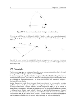 94                                                                                                      Chapter 8: Triangulation




                                                                    q’




                                                                                          q
                                           p
                                                                         q1 , q
                                                                                  2



                Figure 8.3: The side view of a conﬁguration in which q′ is selected instead of q.


△(q1 , q2 , r2 ) and △(q1 , q2 , p), cf. Figure 8.4 (right). Therefore it makes sense to consider the quadri-
lateral ✷(p, q1 , q2 , r2 ) to determine the correct triangulation. In order to do this r2 replaces q as the
“new” q.

                     r2                        q
                                                                              r2
                                                             q2
      q1                                                                              q
                                                                                              q1 , q2                    p



                           p


Figure 8.4: The point q “is behind” the edge q2 r2 (left). The side view (right) shows that it makes sense to consider r2
as new candidate point because the other triangulation of the quadrilateral ✷(p, q1 , q2 , r2 ) with the edge pr2 could yield a
smaller dihedral angle.



8.7.3      Triangulation
The four points p,q1 ,q2 ,q are triangulated according to the min-max triangulation, that is the maxi-
mum angle of the resulting triangles is minimized [HL92].
An alternative approach might be to take that triangulation for which the dihedral angle between the
resulting triangles is greater, and, in the case of equality (which happens in particular if the four points
are co-planar), the min-max triangulation. We did try this possibility, too, and did not recognize a
signiﬁcant different behavior.
Another alternative is to take the environment of the four vertices in the current surface mesh and
graph into account, with the goal to keep the surrounding mesh smooth. The idea is to maximize the
occurring dihedral angles. The edges of the two possible triangulations of p, q1 , q, q2 are virtually in-
serted into the current surface mesh, and the dihedral angles of the two resulting meshes are estimated
by taking the current dihedral angles at the ﬁve edges in the optimal dihedral arrangement of each of
the four vertices. From those of the resulting 10 values which exceed δc the average is taken. Then the
triangulation of p, q1 , q2 , q with the greater average is chosen, and that line segment among pq and
q1 q2 is chosen as candidate edge for insertion which belongs to the selected triangulation.
 