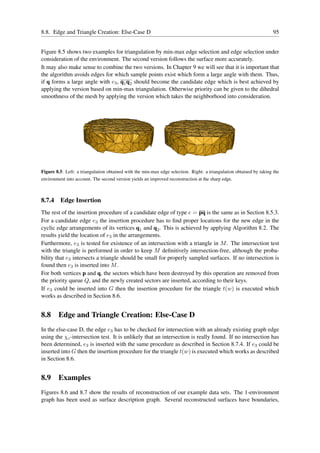8.8. Edge and Triangle Creation: Else-Case D                                                                          95


Figure 8.5 shows two examples for triangulation by min-max edge selection and edge selection under
consideration of the environment. The second version follows the surface more accurately.
It may also make sense to combine the two versions. In Chapter 9 we will see that it is important that
the algorithm avoids edges for which sample points exist which form a large angle with them. Thus,
if q forms a large angle with e3 , q1 q2 should become the candidate edge which is best achieved by
applying the version based on min-max triangulation. Otherwise priority can be given to the dihedral
smoothness of the mesh by applying the version which takes the neighborhood into consideration.




Figure 8.5: Left: a triangulation obtained with the min-max edge selection. Right: a triangulation obtained by taking the
environment into account. The second version yields an improved reconstruction at the sharp edge.



8.7.4    Edge Insertion
The rest of the insertion procedure of a candidate edge of type e = pq is the same as in Section 8.5.3.
For a candidate edge e3 the insertion procedure has to ﬁnd proper locations for the new edge in the
cyclic edge arrangements of its vertices q1 and q2 . This is achieved by applying Algorithm 8.2. The
results yield the location of e3 in the arrangements.
Furthermore, e3 is tested for existence of an intersection with a triangle in M . The intersection test
with the triangle is performed in order to keep M deﬁnitively intersection-free, although the proba-
bility that e3 intersects a triangle should be small for properly sampled surfaces. If no intersection is
found then e3 is inserted into M .
For both vertices p and q, the sectors which have been destroyed by this operation are removed from
the priority queue Q, and the newly created sectors are inserted, according to their keys.
If e3 could be inserted into G then the insertion procedure for the triangle t(w) is executed which
works as described in Section 8.6.


8.8 Edge and Triangle Creation: Else-Case D
In the else-case D, the edge e3 has to be checked for intersection with an already existing graph edge
using the χc -intersection test. It is unlikely that an intersection is really found. If no intersection has
been determined, e3 is inserted with the same procedure as described in Section 8.7.4. If e3 could be
inserted into G then the insertion procedure for the triangle t(w) is executed which works as described
in Section 8.6.


8.9 Examples
Figures 8.6 and 8.7 show the results of reconstruction of our example data sets. The 1-environment
graph has been used as surface description graph. Several reconstructed surfaces have boundaries,
 