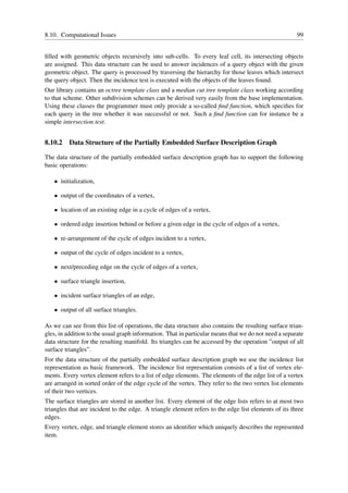 8.10. Computational Issues                                                                            99


ﬁlled with geometric objects recursively into sub-cells. To every leaf cell, its intersecting objects
are assigned. This data structure can be used to answer incidences of a query object with the given
geometric object. The query is processed by traversing the hierarchy for those leaves which intersect
the query object. Then the incidence test is executed with the objects of the leaves found.
Our library contains an octree template class and a median cut tree template class working according
to that scheme. Other subdivision schemes can be derived very easily from the base implementation.
Using these classes the programmer must only provide a so-called ﬁnd function, which speciﬁes for
each query in the tree whether it was successful or not. Such a ﬁnd function can for instance be a
simple intersection test.


8.10.2   Data Structure of the Partially Embedded Surface Description Graph

The data structure of the partially embedded surface description graph has to support the following
basic operations:

   • initialization,

   • output of the coordinates of a vertex,

   • location of an existing edge in a cycle of edges of a vertex,

   • ordered edge insertion behind or before a given edge in the cycle of edges of a vertex,

   • re-arrangement of the cycle of edges incident to a vertex,

   • output of the cycle of edges incident to a vertex,

   • next/preceding edge on the cycle of edges of a vertex,

   • surface triangle insertion,

   • incident surface triangles of an edge,

   • output of all surface triangles.

As we can see from this list of operations, the data structure also contains the resulting surface trian-
gles, in addition to the usual graph information. That in particular means that we do not need a separate
data structure for the resulting manifold. Its triangles can be accessed by the operation ”output of all
surface triangles”.
For the data structure of the partially embedded surface description graph we use the incidence list
representation as basic framework. The incidence list representation consists of a list of vertex ele-
ments. Every vertex element refers to a list of edge elements. The elements of the edge list of a vertex
are arranged in sorted order of the edge cycle of the vertex. They refer to the two vertex list elements
of their two vertices.
The surface triangles are stored in another list. Every element of the edge lists refers to at most two
triangles that are incident to the edge. A triangle element refers to the edge list elements of its three
edges.
Every vertex, edge, and triangle element stores an identiﬁer which uniquely describes the represented
item.
 