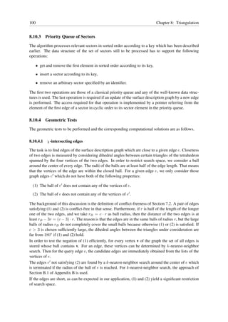100                                                                             Chapter 8: Triangulation


8.10.3    Priority Queue of Sectors
The algorithm processes relevant sectors in sorted order according to a key which has been described
earlier. The data structure of the set of sectors still to be processed has to support the following
operations:

   • get and remove the ﬁrst element in sorted order according to its key,

   • insert a sector according to its key,

   • remove an arbitrary sector speciﬁed by an identiﬁer.

The ﬁrst two operations are those of a classical priority queue and any of the well-known data struc-
tures is used. The last operation is required if an update of the surface description graph by a new edge
is performed. The access required for that operation is implemented by a pointer referring from the
element of the ﬁrst edge of a sector in cyclic order to its sector element in the priority queue.

8.10.4    Geometric Tests
The geometric tests to be performed and the corresponding computational solutions are as follows.

8.10.4.1 χ-intersecting edges

The task is to ﬁnd edges of the surface description graph which are close to a given edge e. Closeness
of two edges is measured by considering dihedral angles between certain triangles of the tetrahedron
spanned by the four vertices of the two edges. In order to restrict search space, we consider a ball
around the center of every edge. The radii of the balls are at least half of the edge length. That means
that the vertices of the edge are within the closed ball. For a given edge e, we only consider those
graph edges e′ which do not have both of the following properties:

  (1) The ball of e′ does not contain any of the vertices of e.

  (2) The ball of e does not contain any of the vertices of e′ .

The background of this discussion is the deﬁnition of conﬂict-freeness of Section 7.2. A pair of edges
satisfying (1) and (2) is conﬂict-free in that sense. Furthermore, if r is half of the length of the longer
one of the two edges, and we take rB = c · r as ball radius, then the distance of the two edges is at
least rB − 3r = (c − 3) · r. The reason is that the edges are in the same balls of radius r, but the large
balls of radius rB do not completely cover the small balls because otherwise (1) or (2) is satisﬁed. If
c > 3 is chosen sufﬁciently large, the dihedral angles between the triangles under consideration are
far from 180◦ if (1) and (2) hold.
In order to test the negation of (1) efﬁciently, for every vertex v of the graph the set of all edges is
stored whose ball contains v. For an edge, these vertices can be determined by k-nearest-neighbor
search. Then for the query edge e, the candidate edges are immediately obtained from the lists of the
vertices of e.
The edges e′ not satisfying (2) are found by a k-nearest-neighbor search around the center of e which
is terminated if the radius of the ball of e is reached. For k-nearest-neighbor search, the approach of
Section B.1 of Appendix B is used.
If the edges are short, as can be expected in our application, (1) and (2) yield a signiﬁcant restriction
of search space.
 