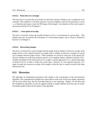8.11. Discussion                                                                                       101


8.10.4.2 Points ﬂat over a triangle

The main task is to restrict the set of points for which the criterion of ﬂatness over a triangle has to be
evaluated. This problem is solved by using the k-nearest-neighbor search for the point p of a sector
w, so that the search space covers the NN-image of the triangle. An estimation of this search space is
discussed in Section 9.5.2 of Chapter 9.

8.10.4.3 β-close points of an edge

The task is to ﬁnd the vertices p′ possibly located in an Eβ (e)-environment of a given edge e. This
problem also has occurred for the calculation of β-environment graphs, and is solved as outlined in
Section 5.3 of Chapter 5.



8.10.4.4 Intersecting triangles

The task is to ﬁnd out for a given triangle between graph vertices whether it intersects an edge of the
graph, and for a line segment between two graph vertices whether it intersects a triangle of a given
set of triangles between graph vertices. These problems are solved by using one of the spatial sub-
division schemes for answering incidence queries of our template library, outlined in Section 8.10.1.
Another possibility for the intersection test is to apply a similar approach as for χ-intersecting edges
in Section 8.10.4.1 in order to reduce the search space. However, if a line segment intersects a tri-
angle it usually also intersects an edge of the triangle so that this task is usually covered by the edge
intersection tests.


8.11 Discussion
The algorithm of triangulation presented in this chapter is the second phase of the reconstruction
algorithm. The computational examples have shown that it works well. In the next chapter, arguments
will be given which show that the favorable behavior is not surprising. Chapter 10 will show that
the triangulation algorithm can also be applied usefully to graphs different from the type of surface
description graphs used in the ﬁrst phase of the algorithm.
 