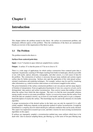 Chapter 1

Introduction



This chapter deﬁnes the problem treated in this thesis: the surface (re-)construction problem, and
illuminates different aspects of this problem. Then the contributions of the thesis are summarized.
Finally an overview of the organization of the thesis is given.


1.1 The Problem
The problem treated in this thesis is

Surfaces from scattered point data:

Input: A set P of points in space which are sampled from a surface.

Output: A surface M so that the points of P lie on or close to M .

There is a wide range of applications for which surface construction from scattered point data is
important. In particular, scanning of 3D shapes reaching from bodies to landscapes, directly accessible
or not, with tactile, optical, ultrasonic, tomographic, and other sensors, is a rich source of data for
the problem. The construction of surfaces is necessary because many methods and systems require
surface data for further processing. Surfaces also open the application of the wide-spread surface-
oriented visualization and rendering techniques. For example, surfaces may be used for visualizing
other information e.g. coded in textures (data textures or real textures) mapped on the surface.
The given formulation of the surface construction problem is not very precise and lets many degrees
of freedom of interpretation. From an application-based point of view, two categories of tasks can be
distinguished: data analysis and surface reconstruction. Data analysis means that nothing is known
about the surface from which the data originate. The task is to ﬁnd the most reasonable solutions
among usually several or even many possibilities. Surface reconstruction means that the surface from
which the data are sampled is known, say in form of a real model, and the goal is to get a computer-
based description of exactly this surface. This knowledge may be used in the selection of a favorable
algorithm.
A proper reconstruction of the desired surface in the latter case can only be expected if it is sufﬁ-
ciently sampled. Sufﬁciency depends on the particular method of surface reconstruction. It might be
formulated as a sampling theorem which should give sufﬁcient conditions that can be easily checked.
This aspect was neglected in research up to now, and little is known for most existing reconstruction
algorithms on this aspect.
If surfaces are improperly sampled, a reconstruction method may cause artifacts which have to be
dealt with. Like in classical sampling theory, pre-ﬁltering e.g. in the sense of low-pass ﬁltering may

                                                  3
 