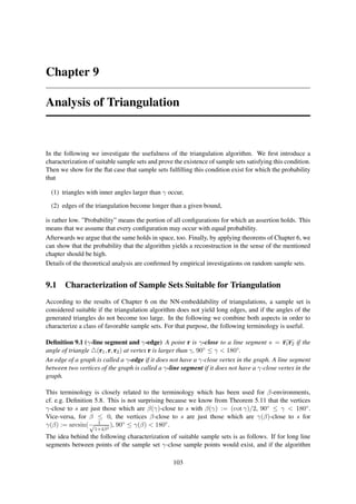 Chapter 9

Analysis of Triangulation


In the following we investigate the usefulness of the triangulation algorithm. We ﬁrst introduce a
characterization of suitable sample sets and prove the existence of sample sets satisfying this condition.
Then we show for the ﬂat case that sample sets fulﬁlling this condition exist for which the probability
that

  (1) triangles with inner angles larger than γ occur,

  (2) edges of the triangulation become longer than a given bound,

is rather low. ”Probability” means the portion of all conﬁgurations for which an assertion holds. This
means that we assume that every conﬁguration may occur with equal probability.
Afterwards we argue that the same holds in space, too. Finally, by applying theorems of Chapter 6, we
can show that the probability that the algorithm yields a reconstruction in the sense of the mentioned
chapter should be high.
Details of the theoretical analysis are conﬁrmed by empirical investigations on random sample sets.


9.1 Characterization of Sample Sets Suitable for Triangulation
According to the results of Chapter 6 on the NN-embeddability of triangulations, a sample set is
considered suitable if the triangulation algorithm does not yield long edges, and if the angles of the
generated triangles do not become too large. In the following we combine both aspects in order to
characterize a class of favorable sample sets. For that purpose, the following terminology is useful.

Deﬁnition 9.1 (γ-line segment and γ-edge) A point r is γ-close to a line segment s = r1 r2 if the
angle of triangle △(r1 , r, r2 ) at vertex r is larger than γ, 90◦ ≤ γ < 180◦ .
An edge of a graph is called a γ-edge if it does not have a γ-close vertex in the graph. A line segment
between two vertices of the graph is called a γ-line segment if it does not have a γ-close vertex in the
graph.

This terminology is closely related to the terminology which has been used for β-environments,
cf. e.g. Deﬁnition 5.8. This is not surprising because we know from Theorem 5.11 that the vertices
γ-close to s are just those which are β(γ)-close to s with β(γ) := (cot γ)/2, 90◦ ≤ γ < 180◦ .
Vice-versa, for β ≤ 0, the vertices β-close to s are just those which are γ(β)-close to s for
γ(β) := arcsin( √ 1 2 ), 90◦ ≤ γ(β) < 180◦ .
                   1+4β
The idea behind the following characterization of suitable sample sets is as follows. If for long line
segments between points of the sample set γ-close sample points would exist, and if the algorithm

                                                   103
 