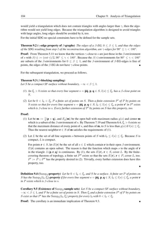 104                                                               Chapter 9: Analysis of Triangulation


would yield a triangulation which does not contain triangles with angles larger than γ, then the algo-
rithm would not yield long edges. Because the triangulation algorithm is designed to avoid triangles
with large angles, long edges should be avoided by it, too.
For the initial SDG no special constraints have to be deﬁned for the sample sets.

Theorem 9.2 (γ-edge property of β-graphs) The edges of a β-EG, 0 ≤ β ≤ 1, and thus the edges
of the SDG resulting from step 1 of the reconstruction algorithm, are γ-edges for 90◦ ≤ γ < 180◦ .
Proof: From Theorem 5.11 we know that the vertices γ-close to s are just those in the β-environment
of s with β(γ) := (cot γ)/2, 90◦ ≤ γ < 180◦ . Because the β(γ)-environments for 90◦ ≤ γ < 180◦
are subsets of the β-environments for 0 ≤ β ≤ 1, and the β-environment of β-EG-edges is free of
points, the edges of the β-EG do not have γ-close points.

For the subsequent triangulation, we proceed as follows.

Theorem 9.3 (β-blocking sampling)
Let S be a compact SF-surface without boundary, −∞ < β ≤ 1.
          ′                                                                 ′
  (1) An l0 > 0 exists so that every line segment s = pq, p, q ∈ S, l(s) ≤ l0 , has a β-close point on
      S.

  (2) Let be 0 < l0 < l0 , P a ﬁnite set of points on S. Then a ﬁnite extension P ′ of P by points on
                         ′

      S exists so that for every line segment s = pq, p, q ∈ S, l0 ≤ l(s) ≤ l0 , a point r′ in P ′ exists
                                                                               ′

      which is β-close to s. Every further extension of P ′ by points on S has this property, too.


Proof:
                    1
  (1) Let be m := 2 (p + q), and Eg (m) be the open ball with maximum radius g(s) and center m
                                                                                        ′
      which is a subset of the β-environment of s. By Theorem 7.19 and Theorem 6.4, l0 > 0 exists so
                                                                                                      ′
      that the maximum distance of every point of s, and thus of m, to S is less than g(s) if l(s) ≤ l0 .
      Thus the nearest neighbor r ∈ S of m satisﬁes the requirements of (1).
                                                                                    ′
  (2) Let L be the set of all line segments s between points of S with l0 ≤ l(s) ≤ l0 . Because S is
      compact, L is compact.
      For points r ∈ S, let E(r) be the set of all s ∈ L which contain r in their open β-environment.
      E(r) contains an open subset. The reason is that the function which maps s to the angle of r
      in the triangle △(p, r, q) is continuous. By (1), the sets E(r), r ∈ S, cover L. By the ﬁnite-
      covering theorem of topology, a ﬁnite set P ′′ exists so that the sets E(r), r ∈ P , cover L, too.
      P ′ := P ∪ P ′′ has the property desired in (2). Trivially, every further extension does have this
      property, too.


                                                         ′
Deﬁnition 9.4 (Samp2 -property) Let be 0 < l0 < l0 , and S be a surface. A ﬁnite set P of points on
                       ′ )-property if for every line segment s = pq, p, q ∈ S, l ≤ l(s) ≤ l′ , a point r
S has the Samp2 (l0 , l0                                                         0          0
in P exists which is β-close to s.

Corollary 9.5 (Existence of Samp2 -sample sets) Let S be a compact SF-surface without boundary,
−∞ < β ≤ 1, and P be a ﬁnite set of points in S. Then l0 and a ﬁnite extension P ′ of P by points on
                                                            ′

S exist so that P ′ has the Samp (l , l′ ) property for every l with 0 < l < l′ .
                                2 0 0                          0          0   0
Proof: The corollary is an immediate implication of Theorem 9.3.
 