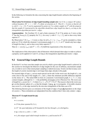 9.2. General Edge Length Bounds                                                                        105


In the following we formalize the idea concerning the edge length bounds outlined at the beginning of
the section.

Observation 9.6 (Existence of edge length bounding sample sets) Let S be a compact SF-surface
without boundary, 90◦ ≤ γ < 180◦ , P a ﬁnite set of points on S. Then l0 > 0 exists so that for all
                                                                         ′′

l0 with 0 < l0 < l0′′ , P can be augmented by points on S to a ﬁnite sample set P ′ with the property

that the graphs G constructed by the algorithm should have edge length less than l0 , as long as the
triangulation algorithm just inserts γ-edges.
                                        ′                        ′
Argumentation: By Corollary 9.5, l0 and a ﬁnite extension P1 of P by points on S exist so that
P ′ has the Samp (l , l′ ) property for β(γ), for every l with 0 < l ≤ l′ , and so does every ﬁnite
                2 0 0                                    0          0   0
superset P ′ .
By Observation 7.10, lmin > 0 exists so that, for all l0 , 0 < l0 < lmin , P can be extended to a ﬁnite
point set P2 for which the clustered β-environment graph, 0 ≤ β ≤ 1, of P ′ should only have edges
            ′

of length less than l0 , and so does every ﬁnite superset P ′ .
Then l0 := min{l0 , lmin } and P ′ := P1 ∪ P2 fulﬁll the requirements of the observation.
      ′′        ′                      ′    ′



The implication of this observation is that all theorems which demand short edges in order to achieve
a property can be applied to G and M , as long as the triangulation algorithm just inserts γ-edges.


9.2 General Edge Length Bounds

In Section 9.1 we have seen that sample sets exist by which a given edge length bound is achieved. In
this section we investigate the behavior of edge lengths for the case of arbitrary, unconstraint sample
sets, in order to see to what extent proper sampling is indeed necessary. It turns out that in many cases
the length of a newly inserted edge is not longer than edges already in the graph.
For inserted edges of type e3 , not too much special can be told. In the worst case, the length of e3 can
come close to the sum of the lengths of e1 and e2 where the minimum possible difference depends
                    ′
on the choice of γc . The initial SDG in form of a clustered β-environment graph, 0 ≤ β ≤ 1, may
contain triangles, although for β = 1 the probability of triangles is low (Theorem 5.6). The worst case
of length for e3 occurs for β = 0 where l(e3 ) ≤ l(e1 )2 + l(e2 )2 . The reason is that in the worst case
p is on the diameter sphere of e3 so that the triangle △(p, q1 , q2 ) is rectangular. A favorable situation
may occur if e3 is the edge inserted by the min-max triangulation of the then-case of D.
The following theorem gives an estimation of the length of edges of type pq dependent on the shape
of a sector w. These estimations are independent from the condition that G does only contain γ-edges.

Theorem 9.7 (Length bound for pq)
Let be
   • w a sector,

   • H the plane spanned by t(w),

   • H + the open half-plane of H bounded by the line through e3 in which p lies,

   • q γ-close to e3 with γ > 120◦ ,

   • t0 the unique equal-sided triangle incident to e3 and located in H + .
 