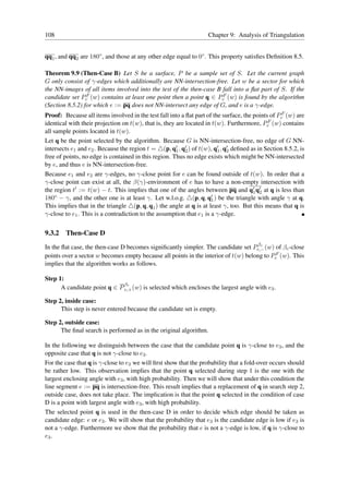108                                                                 Chapter 9: Analysis of Triangulation


qq1 , and qq2 are 180◦ , and those at any other edge equal to 0◦ . This property satisﬁes Deﬁnition 8.5.

Theorem 9.9 (Then-Case B) Let S be a surface, P be a sample set of S. Let the current graph
G only consist of γ-edges which additionally are NN-intersection-free. Let w be a sector for which
the NN-images of all items involved into the test of the then-case B fall into a ﬂat part of S. If the
candidate set PcF (w) contains at least one point then a point q ∈ PcF (w) is found by the algorithm
(Section 8.5.2) for which e := pq does not NN-intersect any edge of G, and e is a γ-edge.
Proof: Because all items involved in the test fall into a ﬂat part of the surface, the points of PcF (w) are
identical with their projection on t(w), that is, they are located in t(w). Furthermore, PcF (w) contains
all sample points located in t(w).
Let q be the point selected by the algorithm. Because G is NN-intersection-free, no edge of G NN-
intersects e1 and e2 . Because the region t = △(p, q′ , q′ ) of t(w), q′ , q′ deﬁned as in Section 8.5.2, is
                                                       1 2              1 2
free of points, no edge is contained in this region. Thus no edge exists which might be NN-intersected
by e, and thus e is NN-intersection-free.
Because e1 and e2 are γ-edges, no γ-close point for e can be found outside of t(w). In order that a
γ-close point can exist at all, the β(γ)-environment of e has to have a non-empty intersection with
the region t′ := t(w) − t. This implies that one of the angles between pq and q′ q′ at q is less than
                                                                                       1 2
180◦ − γ, and the other one is at least γ. Let w.l.o.g. △(p, q, q′ ) be the triangle with angle γ at q.
                                                                     1
This implies that in the triangle △(p, q, q1 ) the angle at q is at least γ, too. But this means that q is
γ-close to e1 . This is a contradiction to the assumption that e1 is a γ-edge.


9.3.2   Then-Case D
                                                                                    βc
In the ﬂat case, the then-case D becomes signiﬁcantly simpler. The candidate set Pc,− (w) of βc -close
points over a sector w becomes empty because all points in the interior of t(w) belong to PcF (w). This
implies that the algorithm works as follows.

Step 1:
                              βc
      A candidate point q ∈ P c,+ (w) is selected which encloses the largest angle with e3 .

Step 2, inside case:
      This step is never entered because the candidate set is empty.

Step 2, outside case:
      The ﬁnal search is performed as in the original algorithm.

In the following we distinguish between the case that the candidate point q is γ-close to e3 , and the
opposite case that q is not γ-close to e3 .
For the case that q is γ-close to e3 we will ﬁrst show that the probability that a fold-over occurs should
be rather low. This observation implies that the point q selected during step 1 is the one with the
largest enclosing angle with e3 , with high probability. Then we will show that under this condition the
line segment e := pq is intersection-free. This result implies that a replacement of q in search step 2,
outside case, does not take place. The implication is that the point q selected in the condition of case
D is a point with largest angle with e3 , with high probability.
The selected point q is used in the then-case D in order to decide which edge should be taken as
candidate edge: e or e3 . We will show that the probability that e3 is the candidate edge is low if e3 is
not a γ-edge. Furthermore we show that the probability that e is not a γ-edge is low, if q is γ-close to
e3 .
 