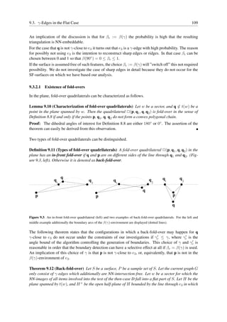 9.3. γ-Edges in the Flat Case                                                                                        109


An implication of the discussion is that for βc := β(γ) the probability is high that the resulting
triangulation is NN-embeddable.
For the case that q is not γ-close to e3 it turns out that e3 is a γ-edge with high probability. The reason
for possibly not using e3 is the intention to reconstruct sharp edges or ridges. In that case βc can be
chosen between 0 and 1 so that β(90◦ ) = 0 ≤ βc ≤ 1.
If the surface is assumed free of such features, the choice βc := β(γ) will ”switch off” this not required
possibility. We do not investigate the case of sharp edges in detail because they do not occur for the
SF-surfaces on which we have based our analysis.

9.3.2.1 Existence of fold-overs

In the plane, fold-over quadrilaterals can be characterized as follows.

Lemma 9.10 (Characterization of fold-over quadrilaterals) Let w be a sector, and q ∈ t(w) be a
point in the plane spanned by w. Then the quadrilateral ✷(p, q1 , q, q2 ) is fold-over in the sense of
Deﬁnition 8.8 if and only if the points p, q1 , q, q2 do not form a convex polygonal chain.
Proof: The dihedral angles of interest for Deﬁnition 8.8 are either 180◦ or 0◦ . The assertion of the
theorem can easily be derived from this observation.

Two types of fold-over quadrilaterals can be distinguished.

Deﬁnition 9.11 (Types of fold-over quadrilaterals) A fold-over quadrilateral ✷(p, q1 , q, q2 ) in the
plane has an in-front fold-over if q and p are on different sides of the line through q1 and q2 . (Fig-
ure 9.3, left). Otherwise it is denoted as back-fold-over.



                      q                                                                         q1          q
                 q1                        q2               q1                        q2                        2


                                                                                  q
    p                                           p                                                      p

                                                                                                       q

Figure 9.3: An in-front fold-over quadrilateral (left) and two examples of back-fold-over quadrilaterals. For the left and
middle example additionally the boundary arcs of the β(γ)-environment are displayed (dotted lines).

The following theorem states that the conﬁgurations in which a back-fold-over may happen for q
                                                                                ′
γ-close to e3 do not occur under the constraints of our investigations if γc ≤ γ, where γc is the ′

angle bound of the algorithm controlling the generation of boundaries. This choice of γ and γc is      ′

reasonable in order that the boundary detection can have a selective effect at all if βc = β(γ) is used.
An implication of this choice of γ is that p is not γ-close to e3 , or, equivalently, that p is not in the
β(γ)-environment of e3 .

Theorem 9.12 (Back-fold-over) Let S be a surface, P be a sample set of S. Let the current graph G
only consist of γ-edges which additionally are NN-intersection-free. Let w be a sector for which the
NN-images of all items involved into the test of the then-case D fall into a ﬂat part of S. Let H be the
plane spanned by t(w), and H + be the open half-plane of H bounded by the line through e3 in which
 
