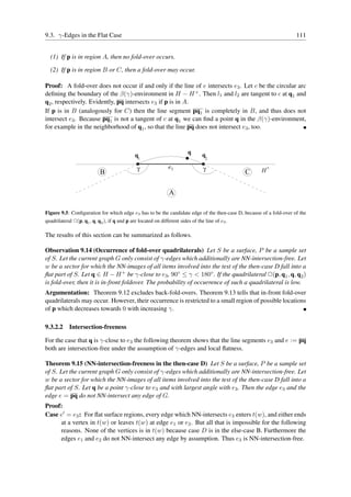 9.3. γ-Edges in the Flat Case                                                                                       111


  (1) If p is in region A, then no fold-over occurs.

  (2) If p is in region B or C, then a fold-over may occur.

Proof: A fold-over does not occur if and only if the line of e intersects e3 . Let c be the circular arc
deﬁning the boundary of the β(γ)-environment in H − H + . Then l1 and l2 are tangent to c at q1 and
q2 , respectively. Evidently, pq intersects e3 if p is in A.
If p is in B (analogously for C) then the line segment pq1 is completely in B, and thus does not
intersect e3 . Because pq1 is not a tangent of c at q1 we can ﬁnd a point q in the β(γ)-environment,
for example in the neighborhood of q1 , so that the line pq does not intersect e3 , too.



                                              q1                         q       q2

                                               γ               e3                γ                   H+
                            B                                                                    C

                                                               A

Figure 9.5: Conﬁguration for which edge e3 has to be the candidate edge of the then-case D, because of a fold-over of the
quadrilateral ✷(p, q1 , q, q2 ), if q and p are located on different sides of the line of e3 .

The results of this section can be summarized as follows.

Observation 9.14 (Occurrence of fold-over quadrilaterals) Let S be a surface, P be a sample set
of S. Let the current graph G only consist of γ-edges which additionally are NN-intersection-free. Let
w be a sector for which the NN-images of all items involved into the test of the then-case D fall into a
ﬂat part of S. Let q ∈ H − H + be γ-close to e3 , 90◦ ≤ γ < 180◦ . If the quadrilateral ✷(p, q1 , q, q2 )
is fold-over, then it is in-front foldover. The probability of occurrence of such a quadrilateral is low.
Argumentation: Theorem 9.12 excludes back-fold-overs. Theorem 9.13 tells that in-front fold-over
quadrilaterals may occur. However, their occurrence is restricted to a small region of possible locations
of p which decreases towards 0 with increasing γ.

9.3.2.2 Intersection-freeness

For the case that q is γ-close to e3 the following theorem shows that the line segments e3 and e := pq
both are intersection-free under the assumption of γ-edges and local ﬂatness.

Theorem 9.15 (NN-intersection-freeness in the then-case D) Let S be a surface, P be a sample set
of S. Let the current graph G only consist of γ-edges which additionally are NN-intersection-free. Let
w be a sector for which the NN-images of all items involved into the test of the then-case D fall into a
ﬂat part of S. Let q be a point γ-close to e3 and with largest angle with e3 . Then the edge e3 and the
edge e = pq do not NN-intersect any edge of G.
Proof:
Case e′ = e3 : For ﬂat surface regions, every edge which NN-intersects e3 enters t(w), and either ends
     at a vertex in t(w) or leaves t(w) at edge e1 or e2 . But all that is impossible for the following
     reasons. None of the vertices is in t(w) because case D is in the else-case B. Furthermore the
     edges e1 and e2 do not NN-intersect any edge by assumption. Thus e3 is NN-intersection-free.
 