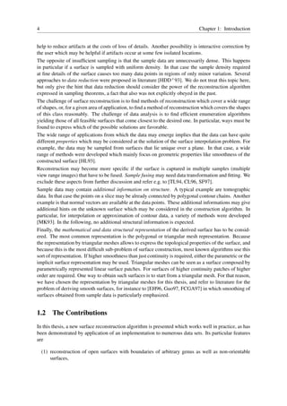 4                                                                                Chapter 1: Introduction


help to reduce artifacts at the costs of loss of details. Another possibility is interactive correction by
the user which may be helpful if artifacts occur at some few isolated locations.
The opposite of insufﬁcient sampling is that the sample data are unnecessarily dense. This happens
in particular if a surface is sampled with uniform density. In that case the sample density required
at ﬁne details of the surface causes too many data points in regions of only minor variation. Several
approaches to data reduction were proposed in literature [HDD+ 93]. We do not treat this topic here,
but only give the hint that data reduction should consider the power of the reconstruction algorithm
expressed in sampling theorems, a fact that also was not explicitly obeyed in the past.
The challenge of surface reconstruction is to ﬁnd methods of reconstruction which cover a wide range
of shapes, or, for a given area of application, to ﬁnd a method of reconstruction which covers the shapes
of this class reasonably. The challenge of data analysis is to ﬁnd efﬁcient enumeration algorithms
yielding those of all feasible surfaces that come closest to the desired one. In particular, ways must be
found to express which of the possible solutions are favorable.
The wide range of applications from which the data may emerge implies that the data can have quite
different properties which may be considered at the solution of the surface interpolation problem. For
example, the data may be sampled from surfaces that lie unique over a plane. In that case, a wide
range of methods were developed which mainly focus on geometric properties like smoothness of the
constructed surface [HL93].
Reconstruction may become more speciﬁc if the surface is captured in multiple samples (multiple
view range images) that have to be fused. Sample fusing may need data transformation and ﬁtting. We
exclude these aspects from further discussion and refer e.g. to [TL94, CL96, SF97].
Sample data may contain additional information on structure. A typical example are tomographic
data. In that case the points on a slice may be already connected by polygonal contour chains. Another
example is that normal vectors are available at the data points. These additional informations may give
additional hints on the unknown surface which may be considered in the construction algorithm. In
particular, for interpolation or approximation of contour data, a variety of methods were developed
[MK93]. In the following, no additional structural information is expected.
Finally, the mathematical and data structural representation of the derived surface has to be consid-
ered. The most common representation is the polygonal or triangular mesh representation. Because
the representation by triangular meshes allows to express the topological properties of the surface, and
because this is the most difﬁcult sub-problem of surface construction, most known algorithms use this
sort of representation. If higher smoothness than just continuity is required, either the parametric or the
implicit surface representation may be used. Triangular meshes can be seen as a surface composed by
parametrically represented linear surface patches. For surfaces of higher continuity patches of higher
order are required. One way to obtain such surfaces is to start from a triangular mesh. For that reason,
we have chosen the representation by triangular meshes for this thesis, and refer to literature for the
problem of deriving smooth surfaces, for instance to [EH96, Guo97, FCGA97] in which smoothing of
surfaces obtained from sample data is particularly emphasized.


1.2 The Contributions
In this thesis, a new surface reconstruction algorithm is presented which works well in practice, as has
been demonstrated by application of an implementation to numerous data sets. Its particular features
are

    (1) reconstruction of open surfaces with boundaries of arbitrary genus as well as non-orientable
        surfaces,
 