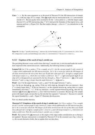 112                                                                             Chapter 9: Analysis of Triangulation


Case e′ = e: By the same arguments as in the proof of Theorem 9.9, the NN-intersection of triangle
     t(w) with any edge of G is empty. Thus pq might only be intersected in the β(γ)-environment
     outside of t. Because q has been assumed to be the γ-close point to e3 with the largest angle
     (Section 8.7), an NN-intersecting edge e′′ of G intersects the boundary of that region twice, and
     separates q from e3 (Figure 9.6). But that implies that q is γ-close to e′′ , in contradiction to the
     assumption.

                                                                    q1
                                                                              e’’

                                                                         e3          q
                                                          e’=e


                                       p                                             q2

Figure 9.6: An edge e′′ possibly intersecting e′ , intersects the circular boundary of the β(γ)-environment of e3 twice. From
this conﬁguration it can be concluded that q is also in the β(γ)-environment of e′′ because it is γ-close to e3 .



9.3.2.3 Emptiness of the search of step 2, outside case
The preceding theorem is now used to show that step 2, outside case, is not executed under the restric-
tions imposed in the current discussion. Additionally, the following lemma is required.

Lemma 9.16 Let S be a surface, P be a sample set of S. Let the current graph G only consist of
γ-edges which additionally are NN-intersection-free. Let w be a sector for which the NN-images of
all items involved into the test of the then-case D fall into a ﬂat part of S. Let q be a sample point
with largest angle to e3 , which does not induce a fold-over. Let e′′ := q1 r (analogously q2 r) be an
edge of G so that p and r are separated by the line through e3 . Then e′′ intersects e = pq or the angle
between e′′ and e3 at q1 is larger than the angle between e′ := q1 q and e3 .
Proof: Let ξ ′ be the angle between e′ and e3 , and ξ ′′ be the angle between e′′ and e3 .
Let c be the arc through q1 , q2 , and q. If the ray with origin q1 through r does not intersect c then
ξ ′′ is clearly larger than ξ ′ . If the ray intersects c on the segment between q1 and q, then it is again
immediately clear that ξ ′′ > ξ ′ . If the ray intersects c on the segment between q and q2 , then the ray
intersects pq because pq intersects e3 since fold-over-freeness is assumed. Because q is the sample
point with largest angle, not just the ray, but also the line segment e′′ intersects e′ , because r is outside
the region bounded by e3 and c. Figure 9.7 illustrates the discussion.

Now we obtain another theorem.

Theorem 9.17 (Emptiness of the search of step 2, outside case) Let S be a surface, P be a sample
set of S. Let the current graph G only consist of γ-edges which additionally are NN-intersection-free.
Let w be a sector for which the NN-images of all items involved into the test of the then-case D fall
into a ﬂat part of S. Let q be a sample point γ-close to e3 and with largest angle to e3 , which does not
induce a fold-over. Then the search of step 2, outside case, is empty.
Proof: By Lemma 9.16, pq intersects or the angles of the edges under consideration are so that q is
not updated. Because intersection is excluded by Theorem 9.15 in the assumed case of q γ-close to
e3 , the second alternative holds, that an update does not take place.
 