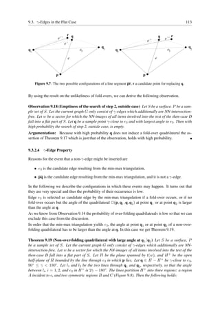 9.3. γ-Edges in the Flat Case                                                                                113


                           r q                                                             q         r
                    e’’                                                                        e’’
                                                                                  e’
                          e’
                                                  q                                                           q
q1                                 e3              2       q1                                   e3             2


                               e                                                       e



                   p                                                          p

     Figure 9.7: The two possible conﬁgurations of a line segment pr, r a candidate point for replacing q.


By using the result on the unlikeliness of fold-overs, we can derive the following observation.

Observation 9.18 (Emptiness of the search of step 2, outside case) Let S be a surface, P be a sam-
ple set of S. Let the current graph G only consist of γ-edges which additionally are NN-intersection-
free. Let w be a sector for which the NN-images of all items involved into the test of the then-case D
fall into a ﬂat part of S. Let q be a sample point γ-close to e3 and with largest angle to e3 . Then with
high probability the search of step 2, outside case, is empty.
Argumentation: Because with high probability q does not induce a fold-over quadrilateral the as-
sertion of Theorem 9.17 which is just that of the observation, holds with high probability.


9.3.2.4 γ-Edge Property

Reasons for the event that a non-γ-edge might be inserted are

     • e3 is the candidate edge resulting from the min-max triangulation,

     • pq is the candidate edge resulting from the min-max triangulation, and it is not a γ-edge.

In the following we describe the conﬁgurations in which these events may happen. It turns out that
they are very special and thus the probability of their occurrence is low.
Edge e3 is selected as candidate edge by the min-max triangulation if a fold-over occurs, or if no
fold-over occurs but the angle of the quadrilateral ✷(p, q1 , q, q2 ) at point q1 or at point q2 is larger
than the angle at q.
As we know from Observation 9.14 the probability of over-folding quadrilaterals is low so that we can
exclude this case from the discussion.
In order that the min-max triangulation yields e3 , the angle at point q1 or at point q2 of a non-over-
folding quadrilateral has to be larger than the angle at q. In this case we get Theorem 9.19.

Theorem 9.19 (Non-over-folding quadrilateral with large angle at q1 /q2 ) Let S be a surface, P
be a sample set of S. Let the current graph G only consist of γ-edges which additionally are NN-
intersection-free. Let w be a sector for which the NN-images of all items involved into the test of the
then-case D fall into a ﬂat part of S. Let H be the plane spanned by t(w), and H + be the open
half-plane of H bounded by the line through e3 in which p lies. Let q ∈ H − H + be γ-close to e3 ,
90◦ ≤ γ < 180◦ . Let l1 and l2 be the two lines through q1 and q2 , respectively, so that the angle
between li , i = 1, 2, and e3 in H + is 2γ − 180◦ . The lines partition H + into three regions: a region
A incident to e, and two symmetric regions B and C (Figure 9.8). Then the following holds:
 
