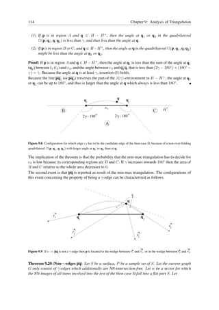 114                                                                                   Chapter 9: Analysis of Triangulation


  (1) If p is in region A and q ∈ H − H + , then the angle at q1 or q2 in the quadrilateral
      ✷(p, q1 , q, q2 ) is less than γ, and thus less than the angle at q.
  (2) If p is in region B or C, and q ∈ H −H + , then the angle at q in the quadrilateral ✷(p, q1 , q, q2 )
      might be less than the angle at q1 or q2 .

Proof: If p is in region A and q ∈ H − H + , then the angle at q1 is less than the sum of the angle at q1
(q2 ) between l1 (l2 ) and e3 , and the angle between e3 and q1 q, that is less than (2γ − 180◦ ) + (180◦ −
γ) = γ. Because the angle at q is at least γ, assertion (1) holds.
Because the line pq1 (or pq2 ) traverses the part of the β(γ)-environment in H − H + , the angle at q1
or q2 can be up to 180◦ , and thus is larger than the angle at q which always is less than 180◦ .



                                              q1                       q      q
                                                                                  2

                                                              e3
                           B                                                                        C    H+
                                                         Ο                        Ο
                                             2 γ - 180                2 γ - 180

                                                              A



Figure 9.8: Conﬁguration for which edge e3 has to be the candidate edge of the then-case D, because of a non-over-folding
quadrilateral ✷(p, q1 , q, q2 ) with larger angle at q1 or q2 than at q.

The implication of the theorem is that the probability that the min-max triangulation has to decide for
e3 is low because its corresponding regions are B and C. If γ increases towards 180◦ then the area of
B and C relative to the whole area decreases to 0.
The second event is that pq is reported as result of the min-max triangulation. The conﬁgurations of
this event concerning the property of being a γ-edge can be characterized as follows.



                                                                                      γ
                                                                              q


                    r1                  q1                                                     q2

                                                                                                              r2
                                   r’
                                    1
                                                                                          r’
                                                                                           2



                                                                                      ✲    ✲                       ✲     ✲
                                                                                      ′                                   ′
Figure 9.9: If e := pq is not a γ-edge then p is located in the wedge between r1 and r1 , or in the wedge between r2 and r2 .


Theorem 9.20 (Non-γ-edges pq) Let S be a surface, P be a sample set of S. Let the current graph
G only consist of γ-edges which additionally are NN-intersection-free. Let w be a sector for which
the NN-images of all items involved into the test of the then-case D fall into a ﬂat part S. Let
 