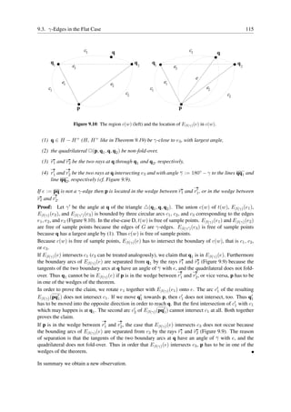 9.3. γ-Edges in the Flat Case                                                                                      115


                              c3        q                                         c3              q
      q1                                             q        q1                                           q
                     e3                                  2               e3                                    2


                                                                                       e
            e1                          e2                         e1
     c1                                                      c1                            e2
                                                c2                                                    c2

                          p                                                   p


                     Figure 9.10: The region c(w) (left) and the location of Eβ(γ) (e) in c(w).


  (1) q ∈ H − H + (H, H + like in Theorem 9.19) be γ-close to e3 , with largest angle,
  (2) the quadrilateral ✷(p, q1 , q, q2 ) be non-fold-over,
  (3) r1 and r2 be the two rays at q through q1 and q2 , respectively,
      ✲          ✲
      ✲          ✲
  (4) r1 and r2 be the two rays at q intersecting e3 and with angle γ := 180◦ − γ to the lines qq1 and
        ′      ′

      line qq2 , respectively (cf. Figure 9.9).
                                                                                       ✲
        pq                                                               ′
If e := ✲ is not a γ-edge then p is located in the wedge between r1 and r1 , or in the wedge between
                                                                              ✲
✲        ′
r2 and r2 .
Proof: Let γ ′ be the angle at q of the triangle △(q1 , q, q2 ). The union c(w) of t(w), Eβ(γ) (e1 ),
Eβ(γ) (e2 ), and Eβ(γ ′ ) (e3 ) is bounded by three circular arcs c1 , c2 , and c3 corresponding to the edges
e1 , e2 , and e3 (Figure 9.10). In the else-case D, t(w) is free of sample points. Eβ(γ) (e1 ) and Eβ(γ) (e2 )
are free of sample points because the edges of G are γ-edges. Eβ(γ ′ ) (e3 ) is free of sample points
because q has a largest angle by (1). Thus c(w) is free of sample points.
Because c(w) is free of sample points, Eβ(γ) (e) has to intersect the boundary of c(w), that is c1 , c2 ,
or c3 .
If Eβ(γ) (e) intersects c1 (c2 can be treated analogously), we claim that q1 is in Eβ(γ) (e). Furthermore
the boundary arcs of Eβ(γ) (e) are separated from q1 by the rays r1 and r2 (Figure 9.9) because the
                                                                           ✲      ✲

tangents of the two boundary arcs at q have an angle of γ with e, ✲ the quadrilateral does not fold-
                                                                          and ✲
                                                                            ′      ′
over. Thus q1 cannot be in Eβ(γ) (e) if p is in the wedge between r1 and r2 , or vice versa, p has to be
in one of the wedges of the theorem.
In order to prove the claim, we rotate e1 together with Eβ(γ) (e1 ) onto e. The arc c′ of the resulting
                                                                                            1
Eβ(γ) (pq′ ) does not intersect c1 . If we move q′ towards p, then c′ does not intersect, too. Thus q′
            1                                        1                       1                              1
has to be moved into the opposite direction in order to reach q. But the ﬁrst intersection of c′ with c1
                                                                                                     1
which may happen is at q1 . The second arc c′ of Eβ(γ) (pq′ ) cannot intersect c1 at all. Both together
                                                  2              1
proves the claim.
                                    ✲     ✲
                                     ′     ′
If p is in the wedge between r1 and r2 , the case that Eβ(γ) (e) intersects c3 does not occur because
the bounding arcs of Eβ(γ) (e) are separated from c3 by the rays r1 and r2 (Figure 9.9). The reason
                                                                          ✲       ✲

of separation is that the tangents of the two boundary arcs at q have an angle of γ with e, and the
quadrilateral does not fold-over. Thus in order that Eβ(γ) (e) intersects c3 , p has to be in one of the
wedges of the theorem.

In summary we obtain a new observation.
 