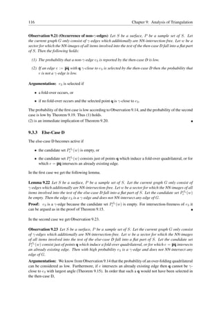 116                                                                 Chapter 9: Analysis of Triangulation


Observation 9.21 (Occurrence of non-γ-edges) Let S be a surface, P be a sample set of S. Let
the current graph G only consist of γ-edges which additionally are NN-intersection-free. Let w be a
sector for which the NN-images of all items involved into the test of the then-case D fall into a ﬂat part
of S. Then the following holds:

  (1) The probability that a non-γ-edge e3 is reported by the then-case D is low.

  (2) If an edge e := pq with q γ-close to e3 is selected by the then-case D then the probability that
      e is not a γ-edge is low.

Argumentation: e3 is selected if

      • a fold-over occurs, or

      • if no fold-over occurs and the selected point q is γ-close to e3 .

The probability of the ﬁrst case is low according to Observation 9.14, and the probability of the second
case is low by Theorem 9.19. Thus (1) holds.
(2) is an immediate implication of Theorem 9.20.

9.3.3     Else-Case D
The else-case D becomes active if

   • the candidate set Pcβc (w) is empty, or

   • the candidate set Pcβc (w) consists just of points q which induce a fold-over quadrilateral, or for
     which e = pq intersects an already existing edge.

In the ﬁrst case we get the following lemma.

Lemma 9.22 Let S be a surface, P be a sample set of S. Let the current graph G only consist of
γ-edges which additionally are NN-intersection-free. Let w be a sector for which the NN-images of all
items involved into the test of the else-case D fall into a ﬂat part of S. Let the candidate set Pcβc (w)
be empty. Then the edge e3 is a γ-edge and does not NN-intersect any edge of G.
Proof: e3 is a γ-edge because the candidate set Pcβc (w) is empty. For intersection-freeness of e3 it
can be argued as in the proof of Theorem 9.15.

In the second case we get Observation 9.23.

Observation 9.23 Let S be a surface, P be a sample set of S. Let the current graph G only consist
of γ-edges which additionally are NN-intersection-free. Let w be a sector for which the NN-images
of all items involved into the test of the else-case D fall into a ﬂat part of S. Let the candidate set
Pcβc (w) consist just of points q which induce a fold-over quadrilateral, or for which e = pq intersects
an already existing edge. Then with high probability e3 is a γ-edge and does not NN-intersect any
edge of G.
Argumentation: We know from Observation 9.14 that the probability of an over-folding quadrilateral
can be considered as low. Furthermore, if e intersects an already existing edge then q cannot be γ-
close to e3 with largest angle (Theorem 9.15). In order that such a q would not have been selected in
the then-case D,
 