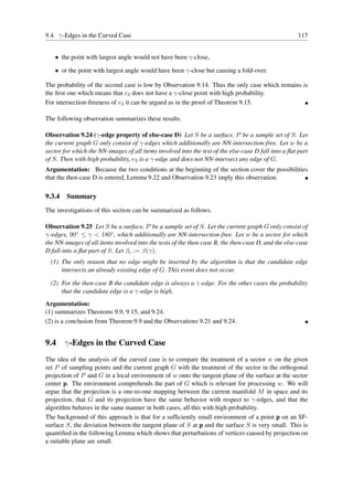 9.4. γ-Edges in the Curved Case                                                                       117


   • the point with largest angle would not have been γ-close,

   • or the point with largest angle would have been γ-close but causing a fold-over.

The probability of the second case is low by Observation 9.14. Thus the only case which remains is
the ﬁrst one which means that e3 does not have a γ-close point with high probability.
For intersection-freeness of e3 it can be argued as in the proof of Theorem 9.15.

The following observation summarizes these results.

Observation 9.24 (γ-edge property of else-case D) Let S be a surface, P be a sample set of S. Let
the current graph G only consist of γ-edges which additionally are NN-intersection-free. Let w be a
sector for which the NN-images of all items involved into the test of the else-case D fall into a ﬂat part
of S. Then with high probability, e3 is a γ-edge and does not NN-intersect any edge of G.
Argumentation: Because the two conditions at the beginning of the section cover the possibilities
that the then-case D is entered, Lemma 9.22 and Observation 9.23 imply this observation.

9.3.4   Summary
The investigations of this section can be summarized as follows.

Observation 9.25 Let S be a surface, P be a sample set of S. Let the current graph G only consist of
γ-edges, 90◦ ≤ γ < 180◦ , which additionally are NN-intersection-free. Let w be a sector for which
the NN-images of all items involved into the tests of the then-case B, the then-case D, and the else-case
D fall into a ﬂat part of S. Let βc := β(γ).
  (1) The only reason that no edge might be inserted by the algorithm is that the candidate edge
      intersects an already existing edge of G. This event does not occur.

  (2) For the then-case B the candidate edge is always a γ-edge. For the other cases the probability
      that the candidate edge is a γ-edge is high.
Argumentation:
(1) summarizes Theorems 9.9, 9.15, and 9.24.
(2) is a conclusion from Theorem 9.9 and the Observations 9.21 and 9.24.


9.4 γ-Edges in the Curved Case
The idea of the analysis of the curved case is to compare the treatment of a sector w on the given
set P of sampling points and the current graph G with the treatment of the sector in the orthogonal
projection of P and G in a local environment of w onto the tangent plane of the surface at the sector
center p. The environment comprehends the part of G which is relevant for processing w. We will
argue that the projection is a one-to-one mapping between the current manifold M in space and its
projection, that G and its projection have the same behavior with respect to γ-edges, and that the
algorithm behaves in the same manner in both cases, all this with high probability.
The background of this approach is that for a sufﬁciently small environment of a point p on an SF-
surface S, the deviation between the tangent plane of S at p and the surface S is very small. This is
quantiﬁed in the following Lemma which shows that perturbations of vertices caused by projection on
a suitable plane are small.
 